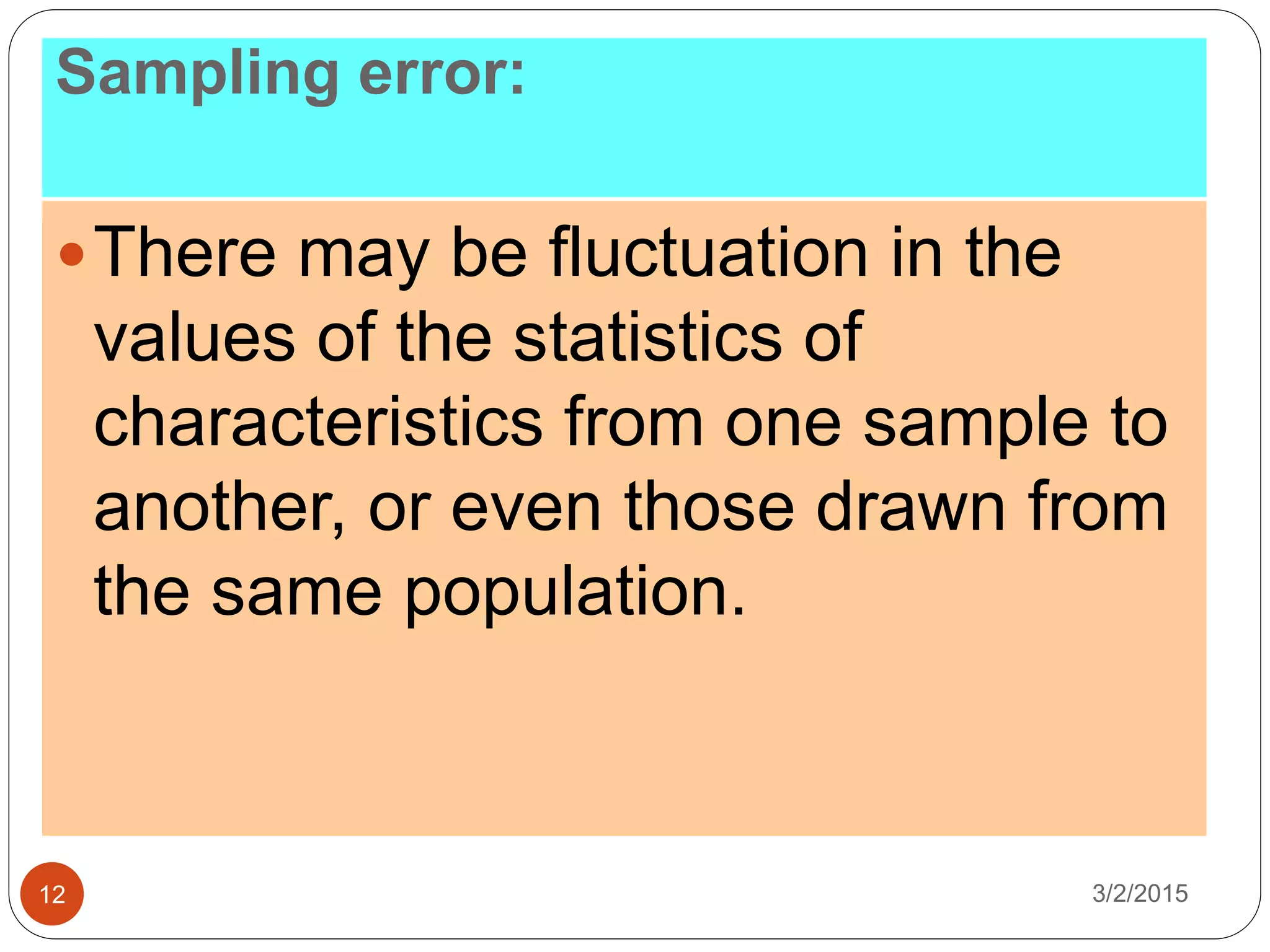 Sampling error:
3/2/201512
There may be fluctuation in the
values of the statistics of
characteristics from one sample to
another, or even those drawn from
the same population.
 