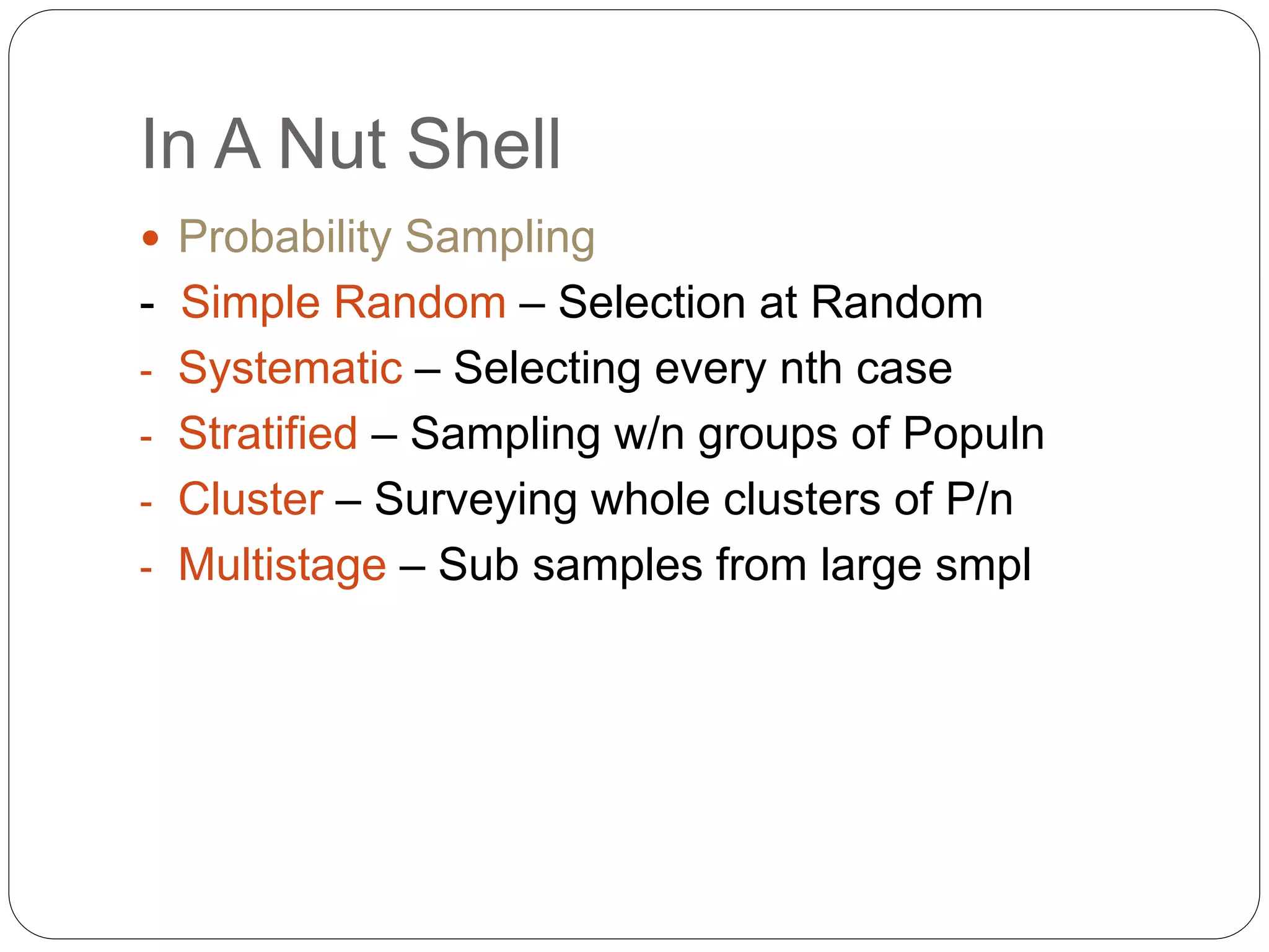 In A Nut Shell
 Probability Sampling
- Simple Random – Selection at Random
- Systematic – Selecting every nth case
- Stratified – Sampling w/n groups of Populn
- Cluster – Surveying whole clusters of P/n
- Multistage – Sub samples from large smpl
 