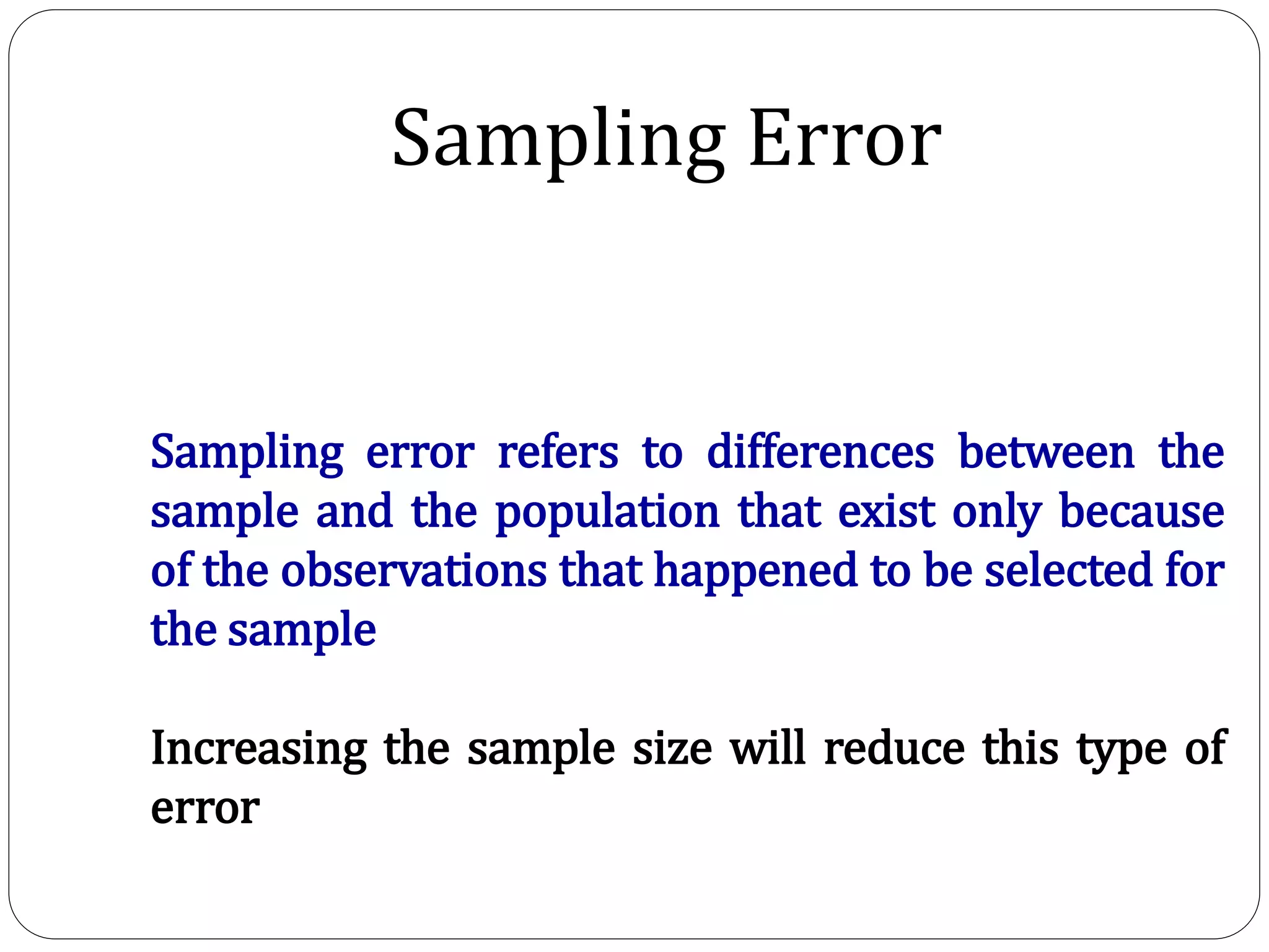 Sampling Error
Sampling error refers to differences between the
sample and the population that exist only because
of the observations that happened to be selected for
the sample
Increasing the sample size will reduce this type of
error
 