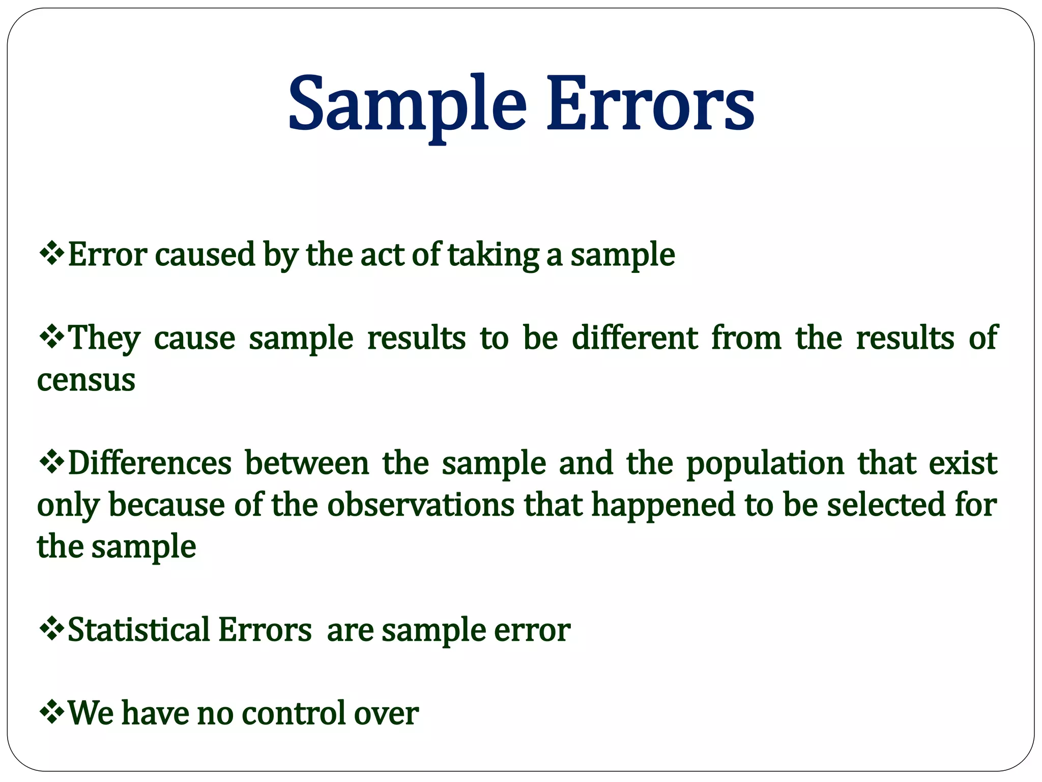 Sample Errors
Error caused by the act of taking a sample
They cause sample results to be different from the results of
census
Differences between the sample and the population that exist
only because of the observations that happened to be selected for
the sample
Statistical Errors are sample error
We have no control over
 