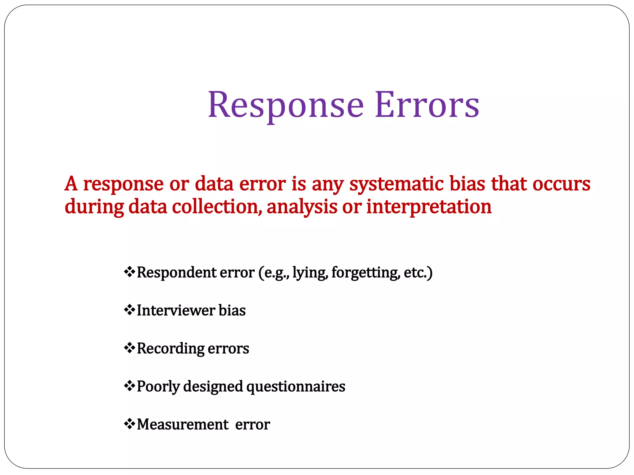 Response Errors
Respondent error (e.g., lying, forgetting, etc.)
Interviewer bias
Recording errors
Poorly designed questionnaires
Measurement error
A response or data error is any systematic bias that occurs
during data collection, analysis or interpretation
 