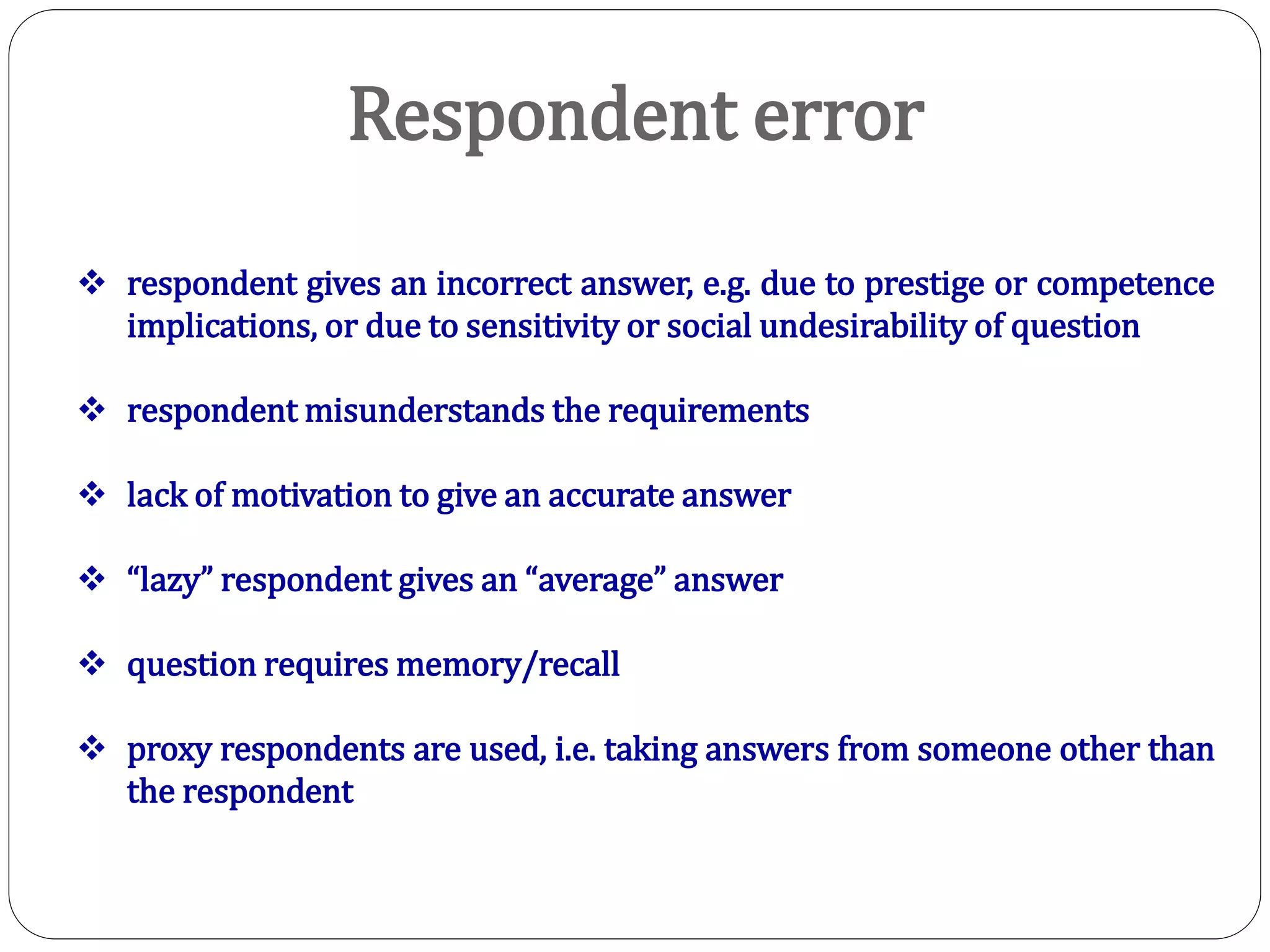 Respondent error
 respondent gives an incorrect answer, e.g. due to prestige or competence
implications, or due to sensitivity or social undesirability of question
 respondent misunderstands the requirements
 lack of motivation to give an accurate answer
 “lazy” respondent gives an “average” answer
 question requires memory/recall
 proxy respondents are used, i.e. taking answers from someone other than
the respondent
 