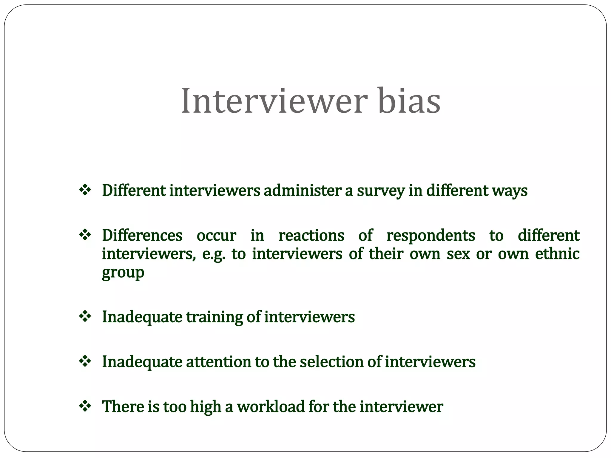 Interviewer bias
 Different interviewers administer a survey in different ways
 Differences occur in reactions of respondents to different
interviewers, e.g. to interviewers of their own sex or own ethnic
group
 Inadequate training of interviewers
 Inadequate attention to the selection of interviewers
 There is too high a workload for the interviewer
 