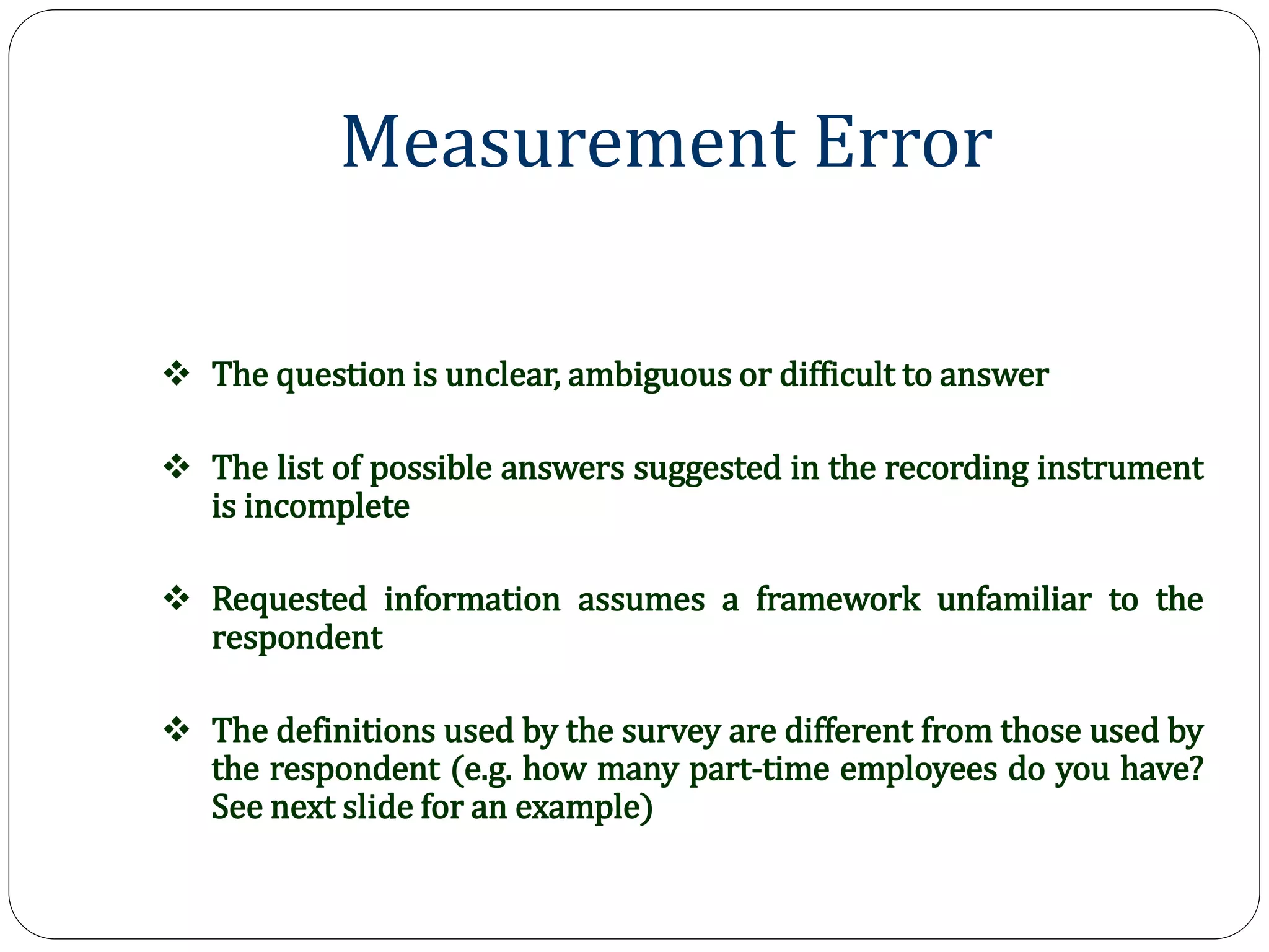 Measurement Error
 The question is unclear, ambiguous or difficult to answer
 The list of possible answers suggested in the recording instrument
is incomplete
 Requested information assumes a framework unfamiliar to the
respondent
 The definitions used by the survey are different from those used by
the respondent (e.g. how many part-time employees do you have?
See next slide for an example)
 