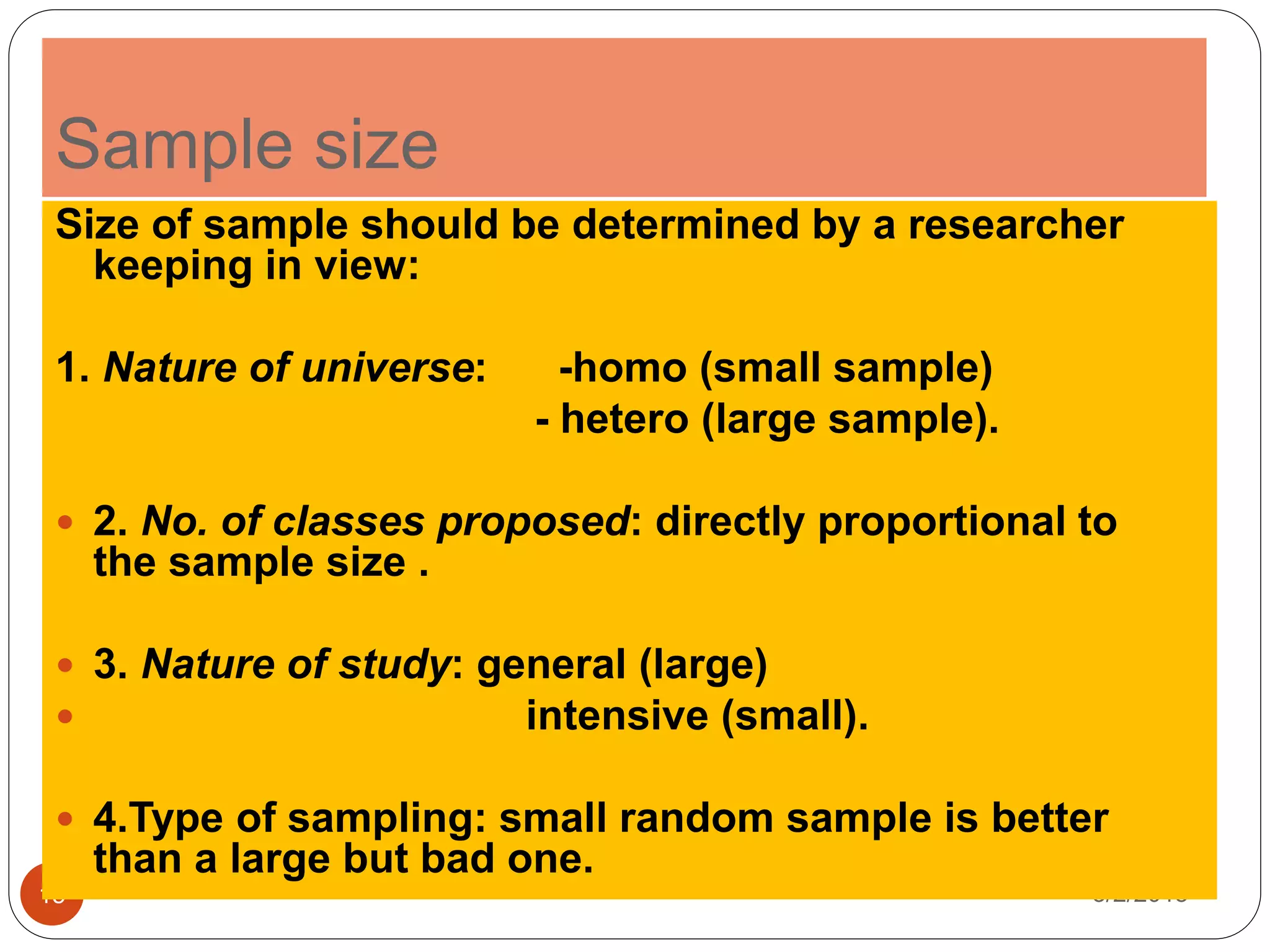 Sample size
3/2/201515
Size of sample should be determined by a researcher
keeping in view:
1. Nature of universe: -homo (small sample)
- hetero (large sample).
 2. No. of classes proposed: directly proportional to
the sample size .
 3. Nature of study: general (large)
 intensive (small).
 4.Type of sampling: small random sample is better
than a large but bad one.
 