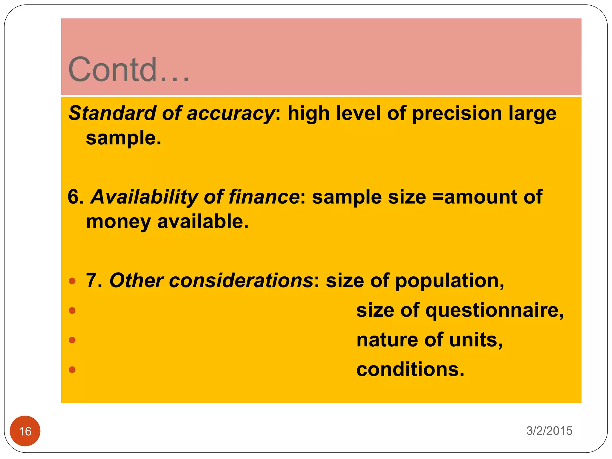 Contd…
3/2/201516
Standard of accuracy: high level of precision large
sample.
6. Availability of finance: sample size =amount of
money available.
 7. Other considerations: size of population,
 size of questionnaire,
 nature of units,
 conditions.
 