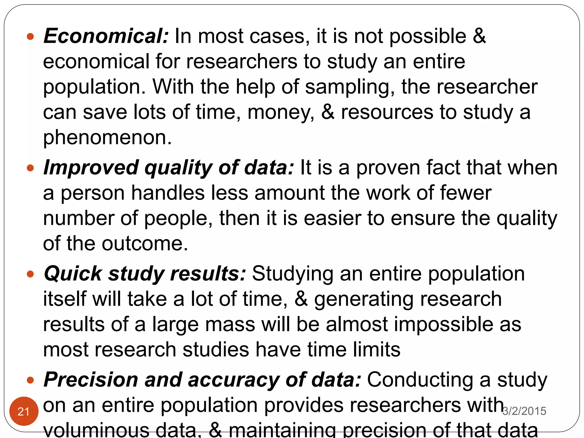  Economical: In most cases, it is not possible &
economical for researchers to study an entire
population. With the help of sampling, the researcher
can save lots of time, money, & resources to study a
phenomenon.
 Improved quality of data: It is a proven fact that when
a person handles less amount the work of fewer
number of people, then it is easier to ensure the quality
of the outcome.
 Quick study results: Studying an entire population
itself will take a lot of time, & generating research
results of a large mass will be almost impossible as
most research studies have time limits
 Precision and accuracy of data: Conducting a study
on an entire population provides researchers with
voluminous data, & maintaining precision of that data
3/2/201521
 