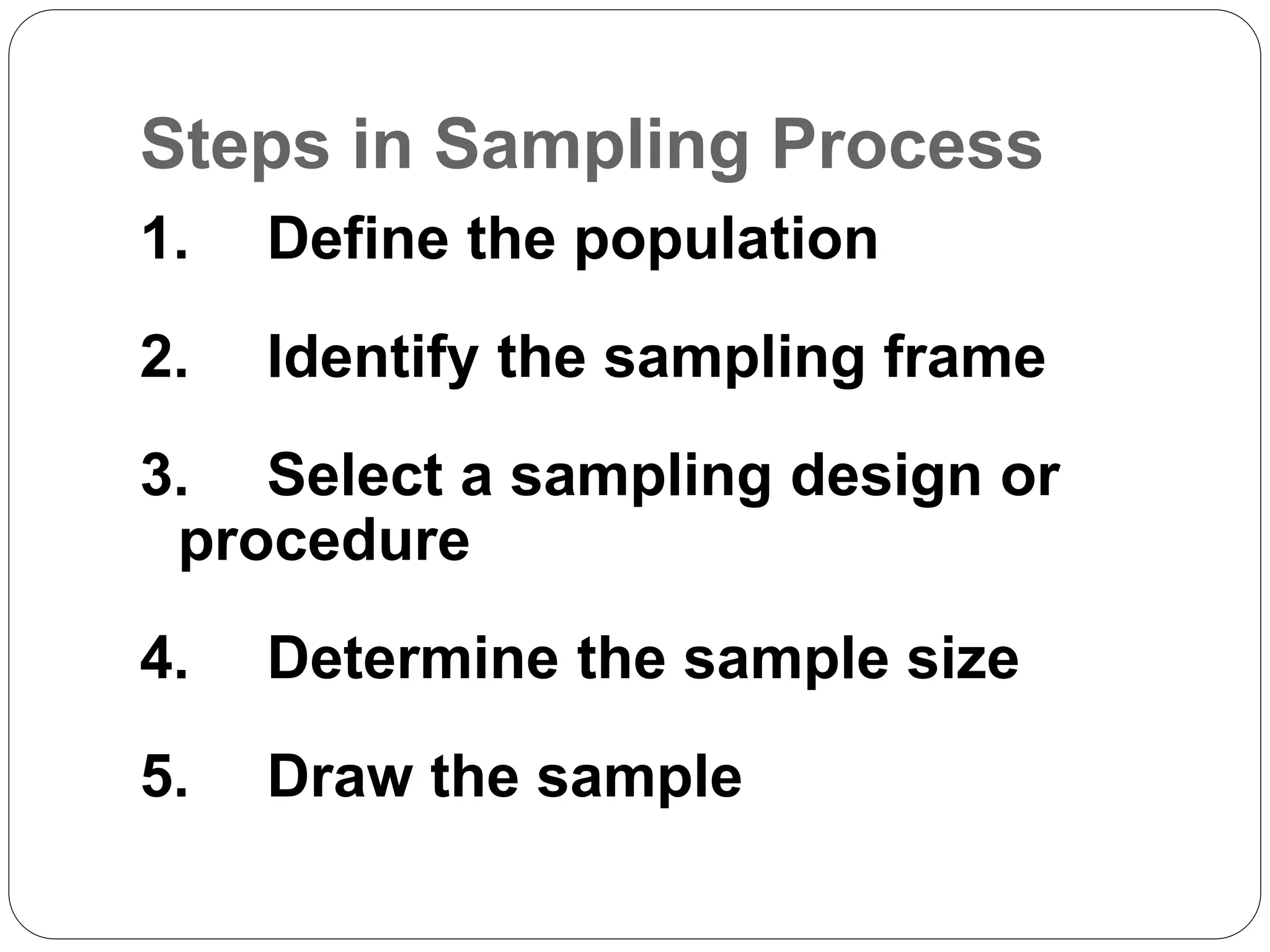 Steps in Sampling Process
1. Define the population
2. Identify the sampling frame
3. Select a sampling design or
procedure
4. Determine the sample size
5. Draw the sample
 