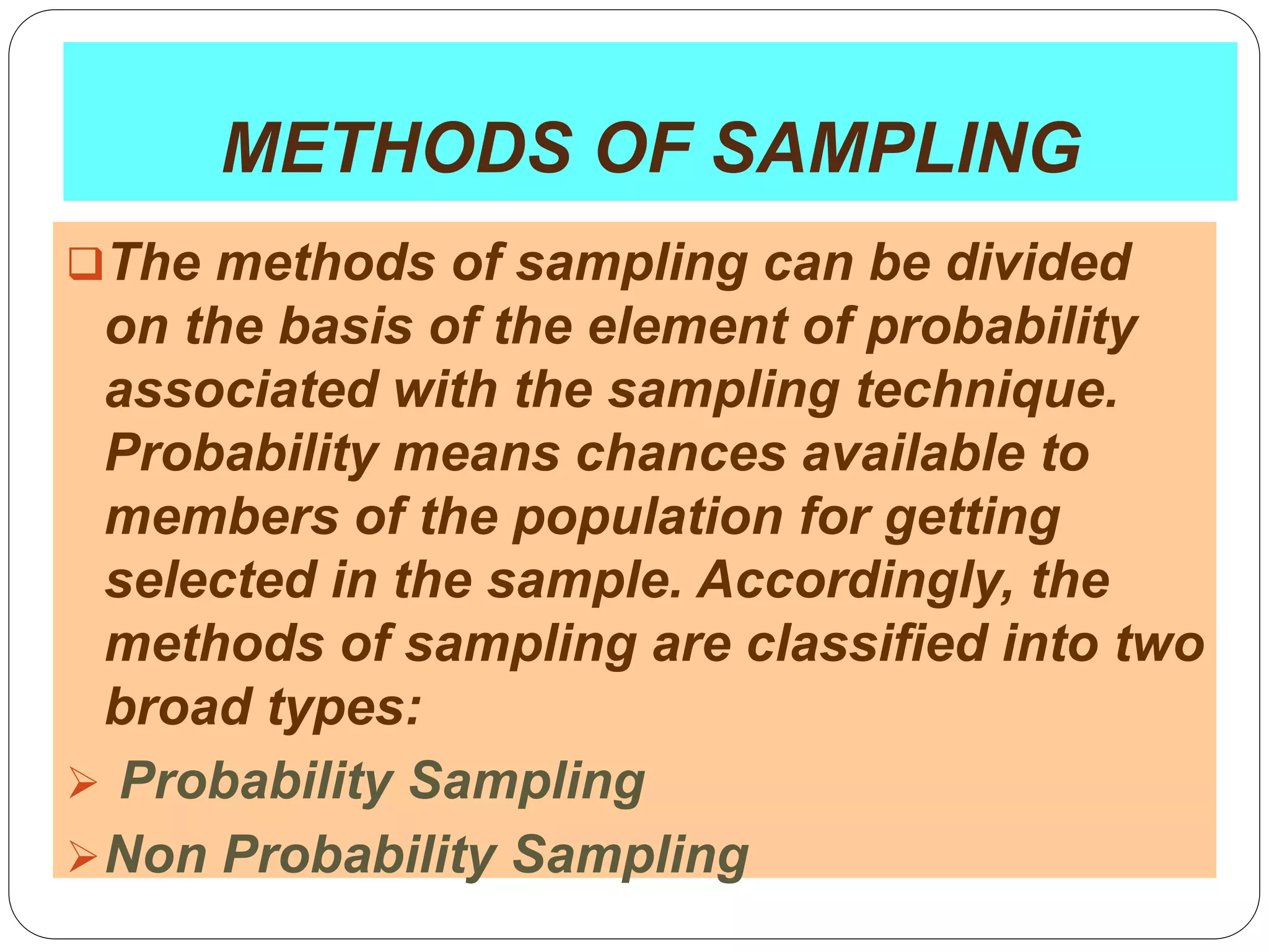 32
METHODS OF SAMPLING
The methods of sampling can be divided
on the basis of the element of probability
associated with the sampling technique.
Probability means chances available to
members of the population for getting
selected in the sample. Accordingly, the
methods of sampling are classified into two
broad types:
 Probability Sampling
Non Probability Sampling
 