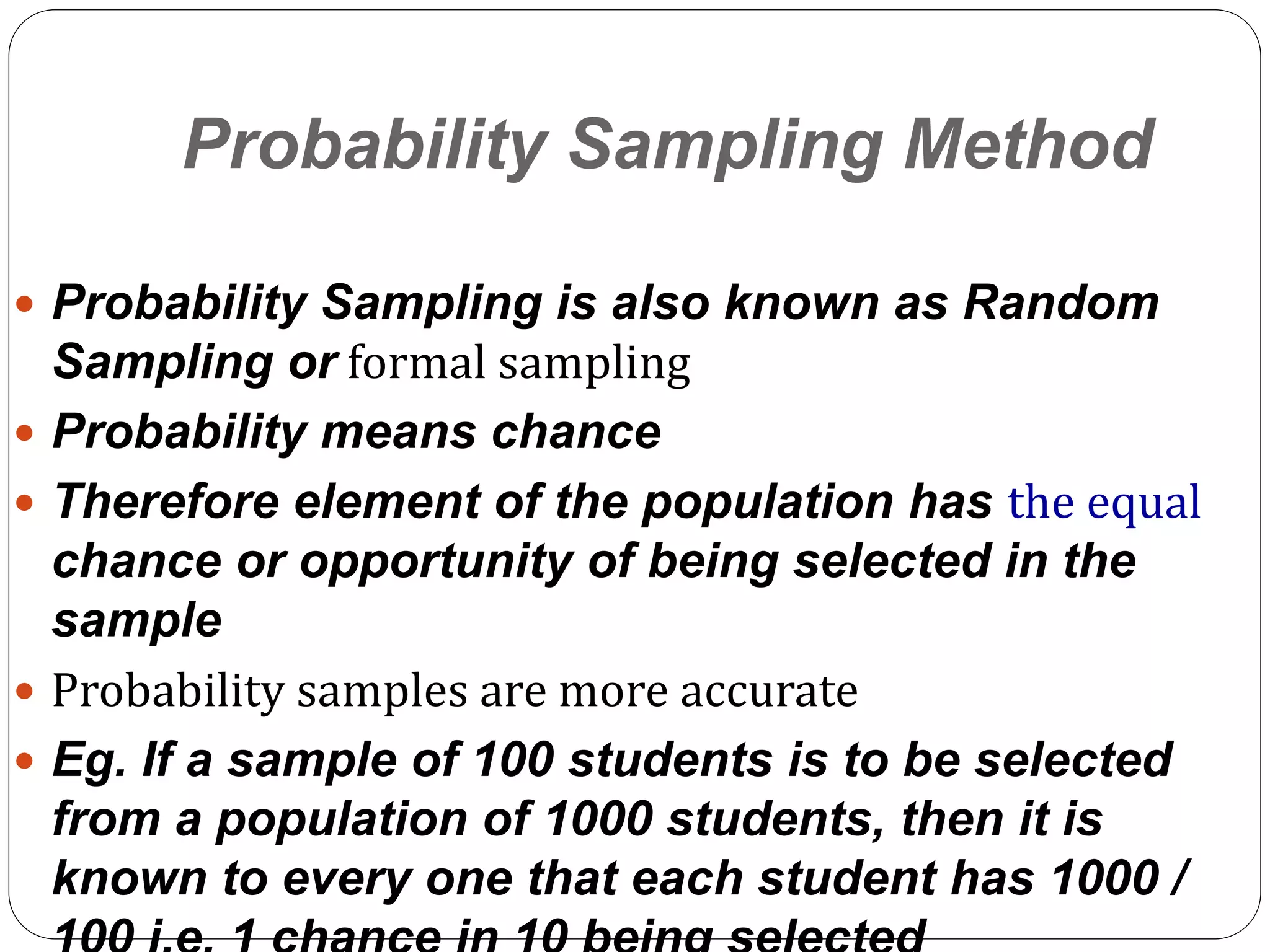 36
Probability Sampling Method
 Probability Sampling is also known as Random
Sampling or formal sampling
 Probability means chance
 Therefore element of the population has the equal
chance or opportunity of being selected in the
sample
 Probability samples are more accurate
 Eg. If a sample of 100 students is to be selected
from a population of 1000 students, then it is
known to every one that each student has 1000 /
 