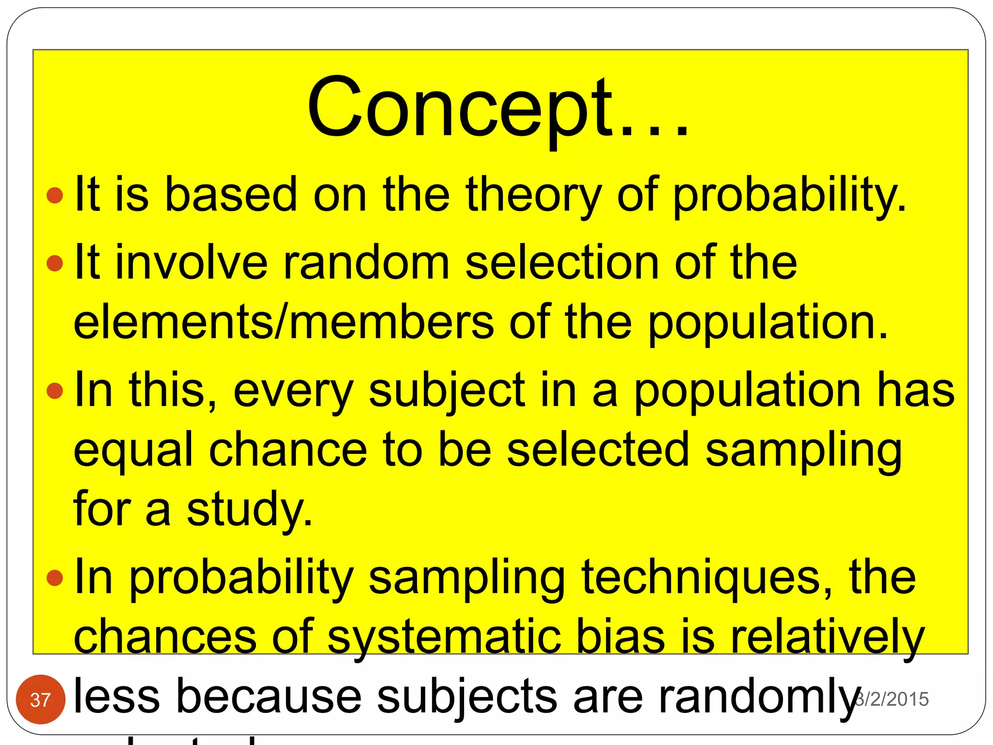 3/2/201537
Concept…
 It is based on the theory of probability.
 It involve random selection of the
elements/members of the population.
 In this, every subject in a population has
equal chance to be selected sampling
for a study.
 In probability sampling techniques, the
chances of systematic bias is relatively
less because subjects are randomly
 