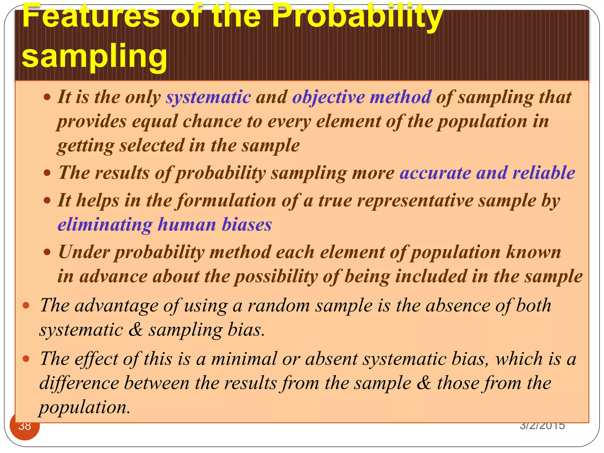 Features of the Probability
sampling
3/2/201538
 It is the only systematic and objective method of sampling that
provides equal chance to every element of the population in
getting selected in the sample
 The results of probability sampling more accurate and reliable
 It helps in the formulation of a true representative sample by
eliminating human biases
 Under probability method each element of population known
in advance about the possibility of being included in the sample
 The advantage of using a random sample is the absence of both
systematic & sampling bias.
 The effect of this is a minimal or absent systematic bias, which is a
difference between the results from the sample & those from the
population.
 