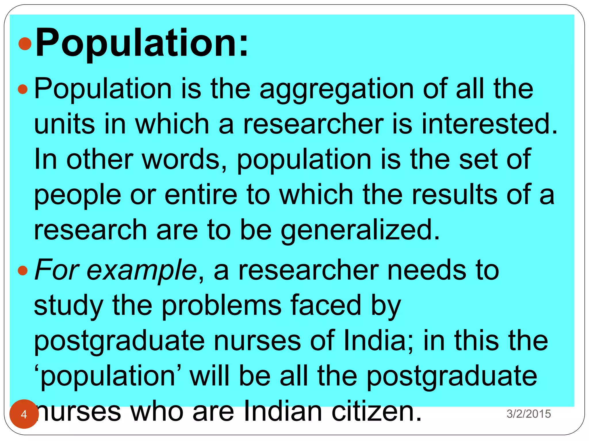 Population:
 Population is the aggregation of all the
units in which a researcher is interested.
In other words, population is the set of
people or entire to which the results of a
research are to be generalized.
 For example, a researcher needs to
study the problems faced by
postgraduate nurses of India; in this the
‘population’ will be all the postgraduate
nurses who are Indian citizen. 3/2/20154
 