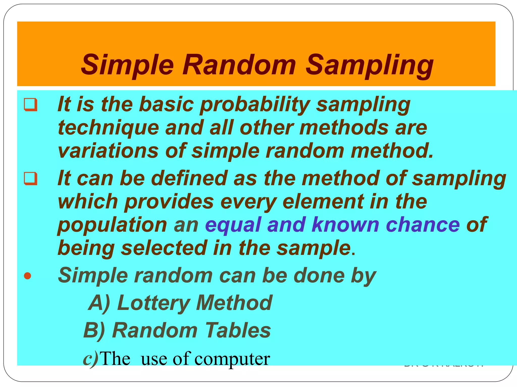 DR G K KALKOTI42
Simple Random Sampling
 It is the basic probability sampling
technique and all other methods are
variations of simple random method.
 It can be defined as the method of sampling
which provides every element in the
population an equal and known chance of
being selected in the sample.
 Simple random can be done by
A) Lottery Method
B) Random Tables
c)The use of computer
 