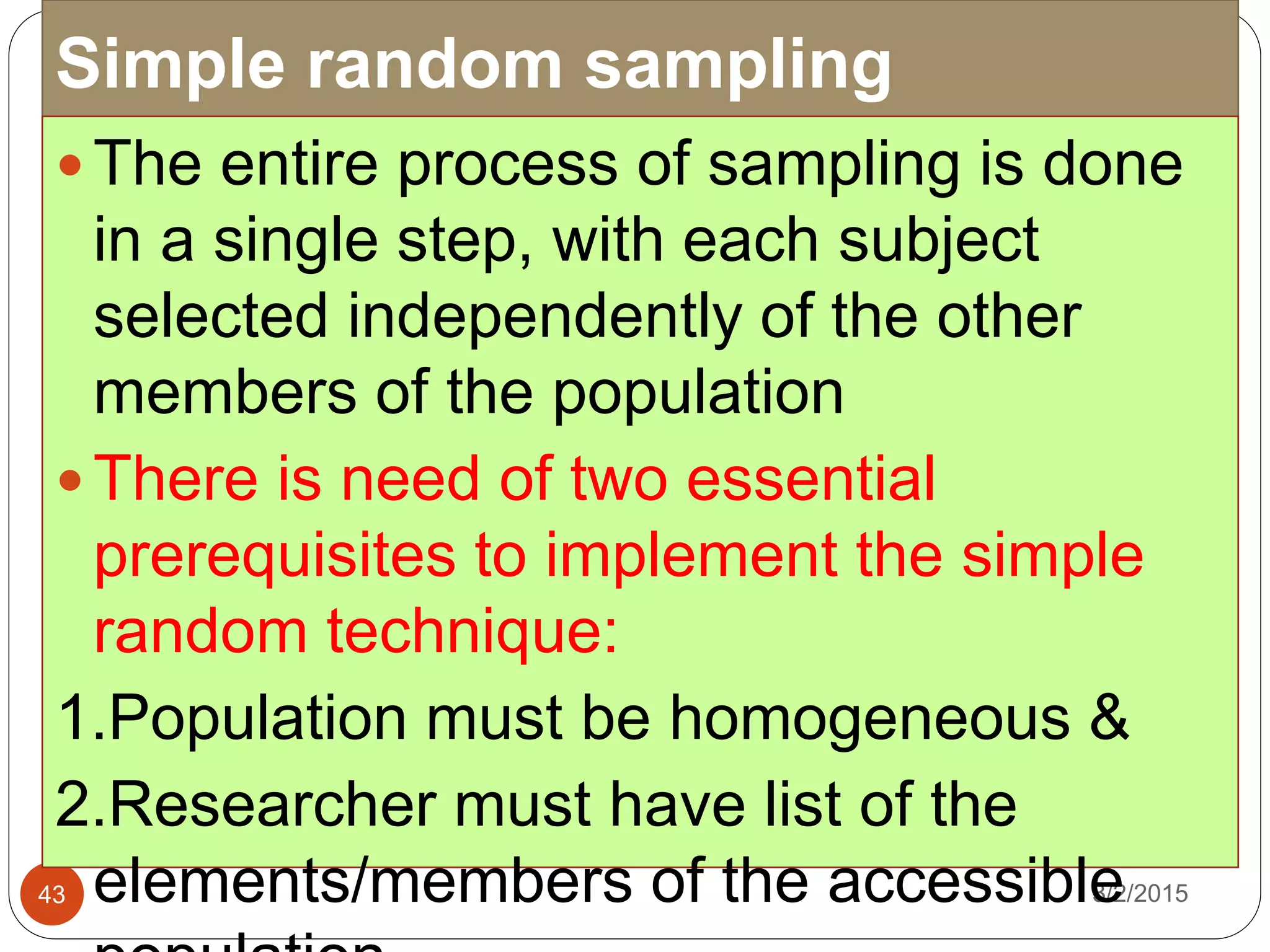 Simple random sampling
3/2/201543
 The entire process of sampling is done
in a single step, with each subject
selected independently of the other
members of the population
 There is need of two essential
prerequisites to implement the simple
random technique:
1.Population must be homogeneous &
2.Researcher must have list of the
elements/members of the accessible
 