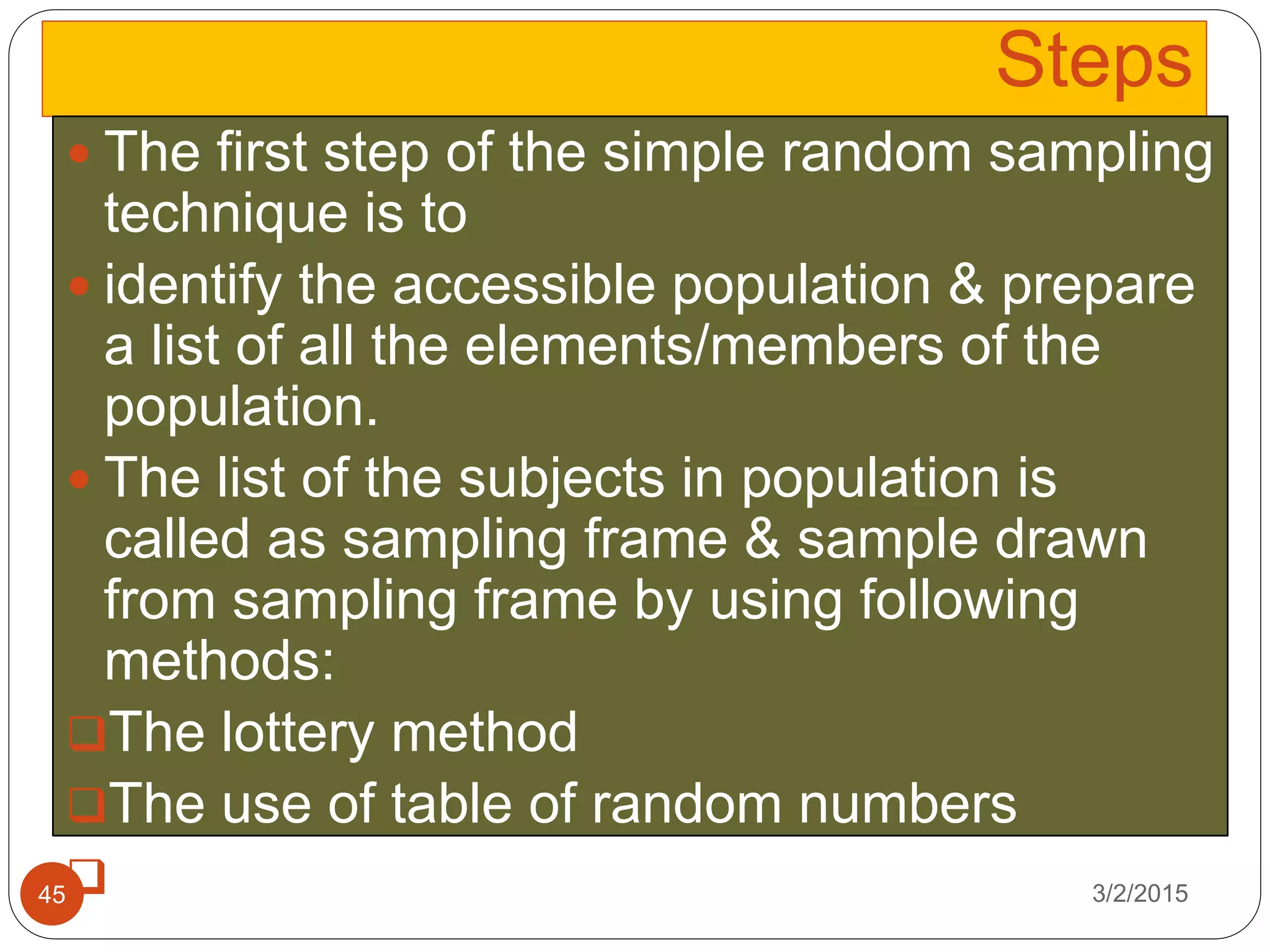 Steps
3/2/201545
 The first step of the simple random sampling
technique is to
 identify the accessible population & prepare
a list of all the elements/members of the
population.
 The list of the subjects in population is
called as sampling frame & sample drawn
from sampling frame by using following
methods:
The lottery method
The use of table of random numbers
The use of computer
 
