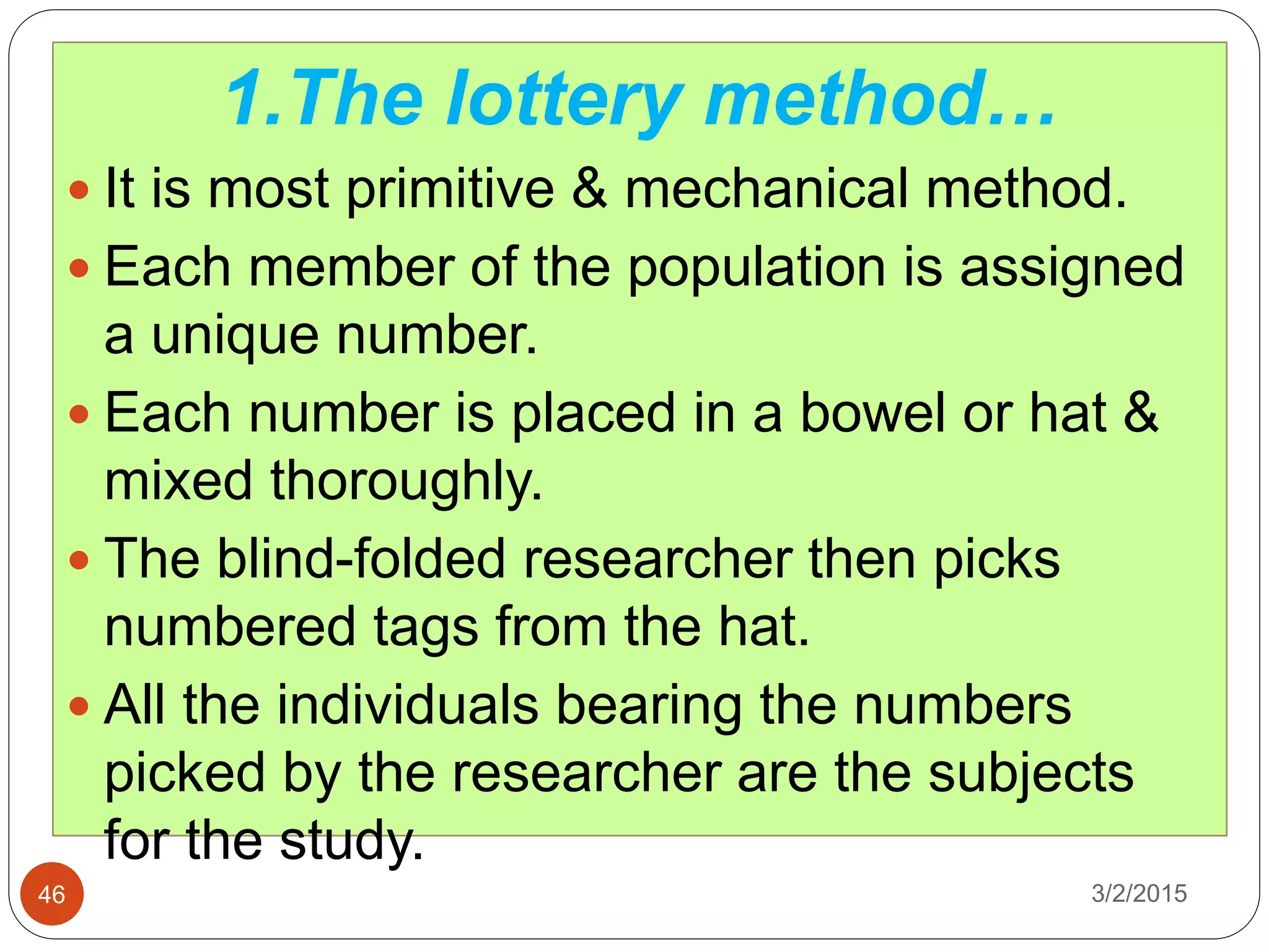3/2/201546
1.The lottery method…
 It is most primitive & mechanical method.
 Each member of the population is assigned
a unique number.
 Each number is placed in a bowel or hat &
mixed thoroughly.
 The blind-folded researcher then picks
numbered tags from the hat.
 All the individuals bearing the numbers
picked by the researcher are the subjects
for the study.
 
