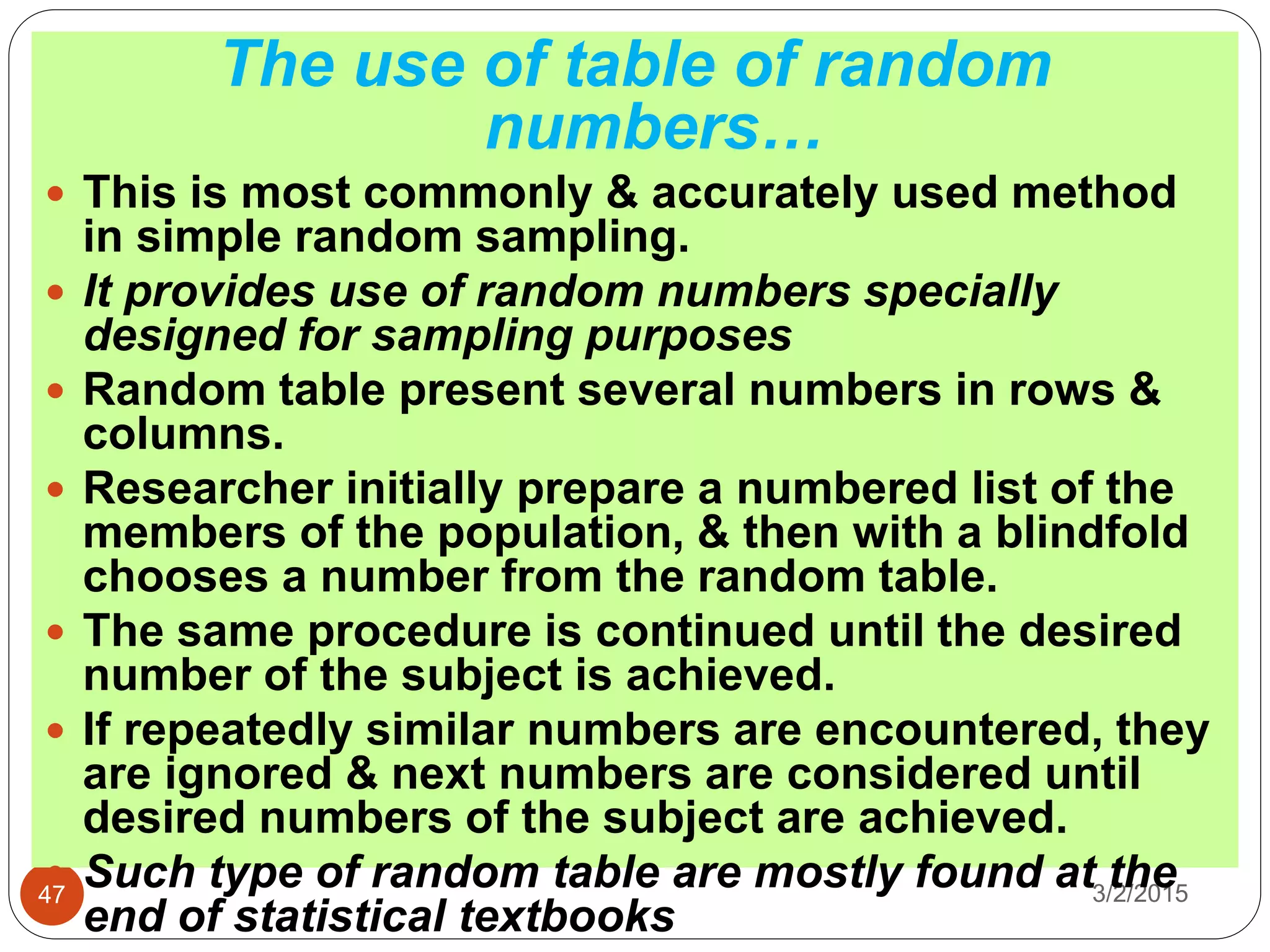 3/2/201547
The use of table of random
numbers…
 This is most commonly & accurately used method
in simple random sampling.
 It provides use of random numbers specially
designed for sampling purposes
 Random table present several numbers in rows &
columns.
 Researcher initially prepare a numbered list of the
members of the population, & then with a blindfold
chooses a number from the random table.
 The same procedure is continued until the desired
number of the subject is achieved.
 If repeatedly similar numbers are encountered, they
are ignored & next numbers are considered until
desired numbers of the subject are achieved.
 Such type of random table are mostly found at the
end of statistical textbooks
 