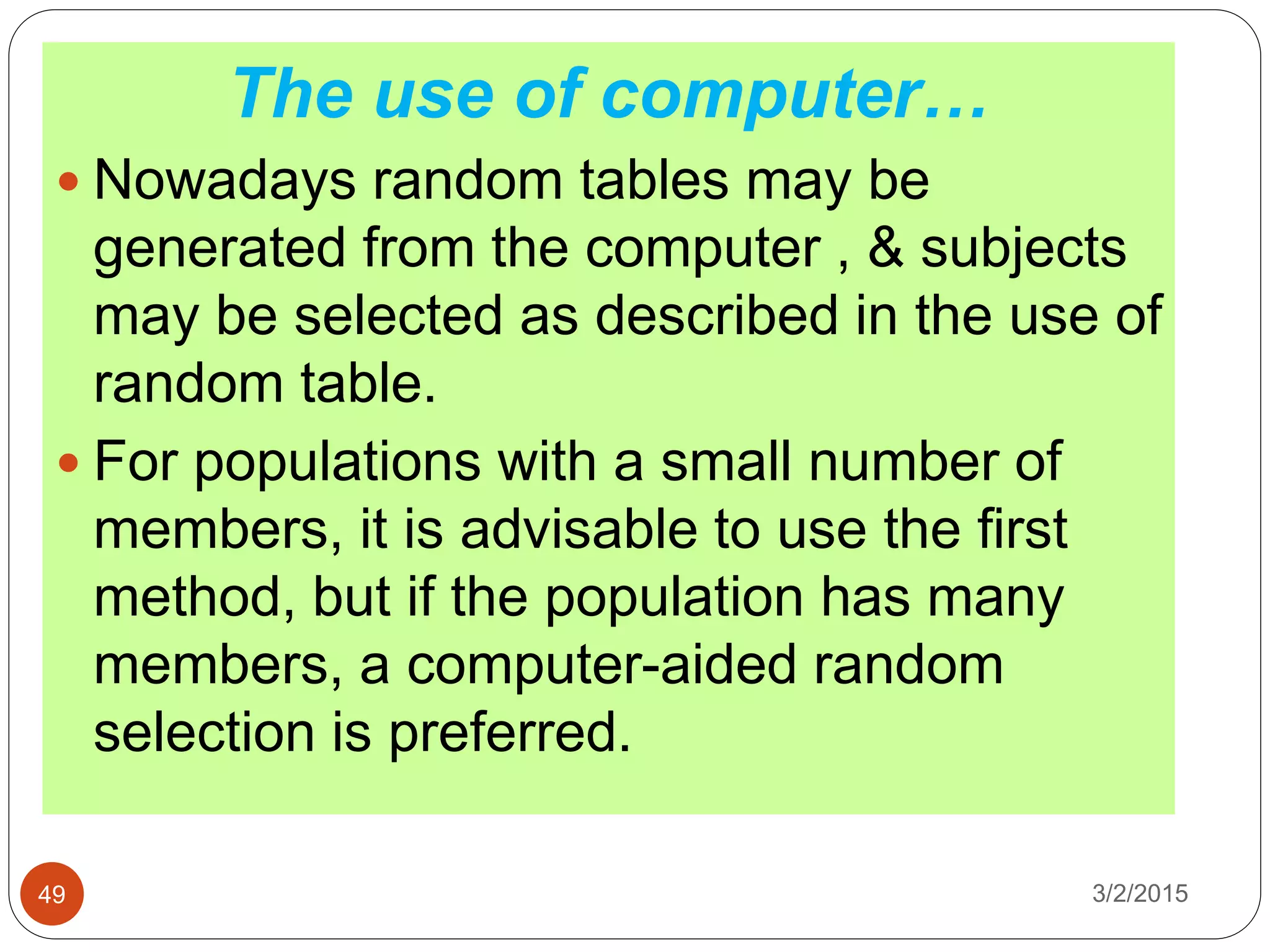 3/2/201549
The use of computer…
 Nowadays random tables may be
generated from the computer , & subjects
may be selected as described in the use of
random table.
 For populations with a small number of
members, it is advisable to use the first
method, but if the population has many
members, a computer-aided random
selection is preferred.
 