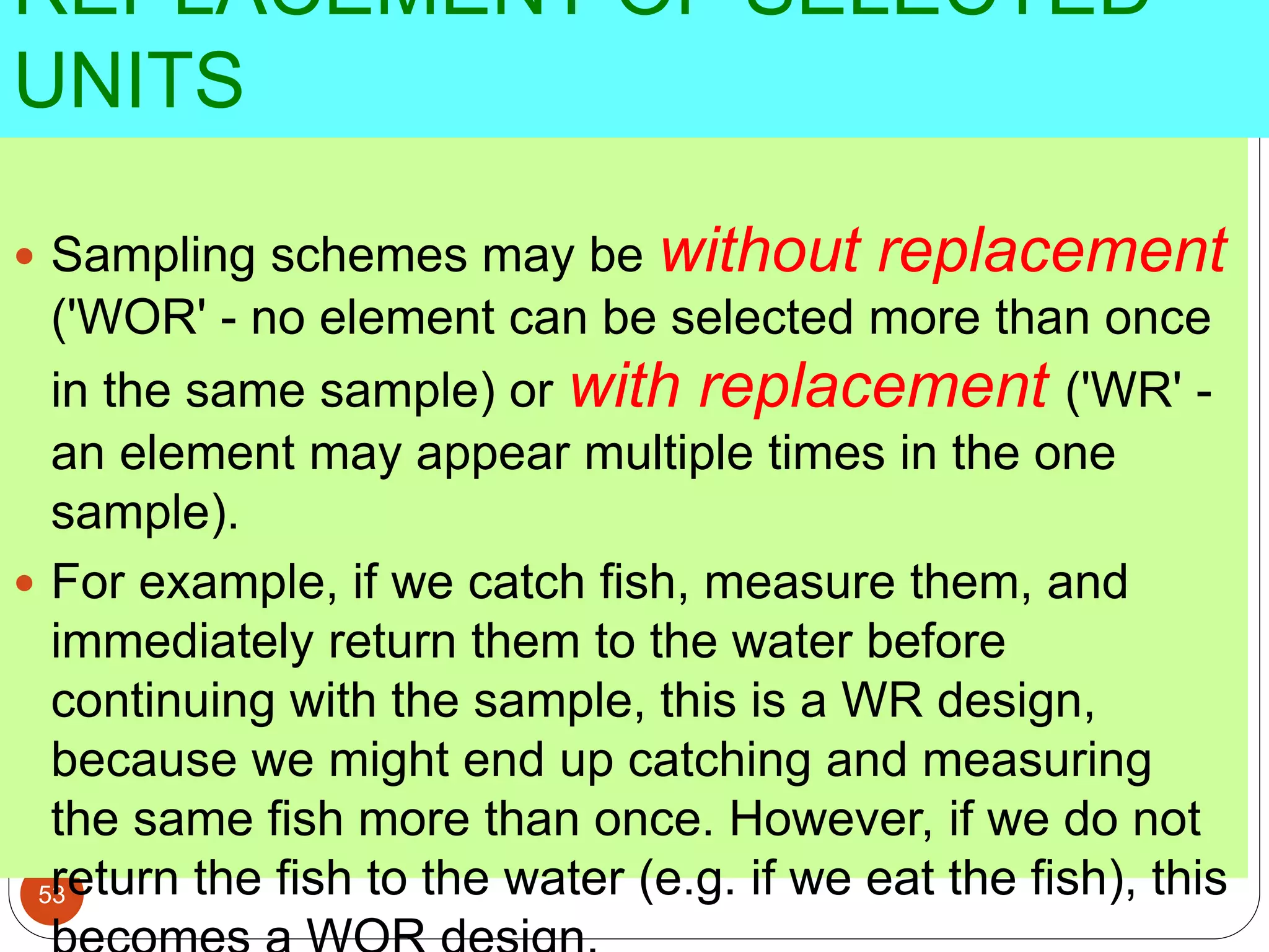 REPLACEMENT OF SELECTED
UNITS
53
 Sampling schemes may be without replacement
('WOR' - no element can be selected more than once
in the same sample) or with replacement ('WR' -
an element may appear multiple times in the one
sample).
 For example, if we catch fish, measure them, and
immediately return them to the water before
continuing with the sample, this is a WR design,
because we might end up catching and measuring
the same fish more than once. However, if we do not
return the fish to the water (e.g. if we eat the fish), this
 