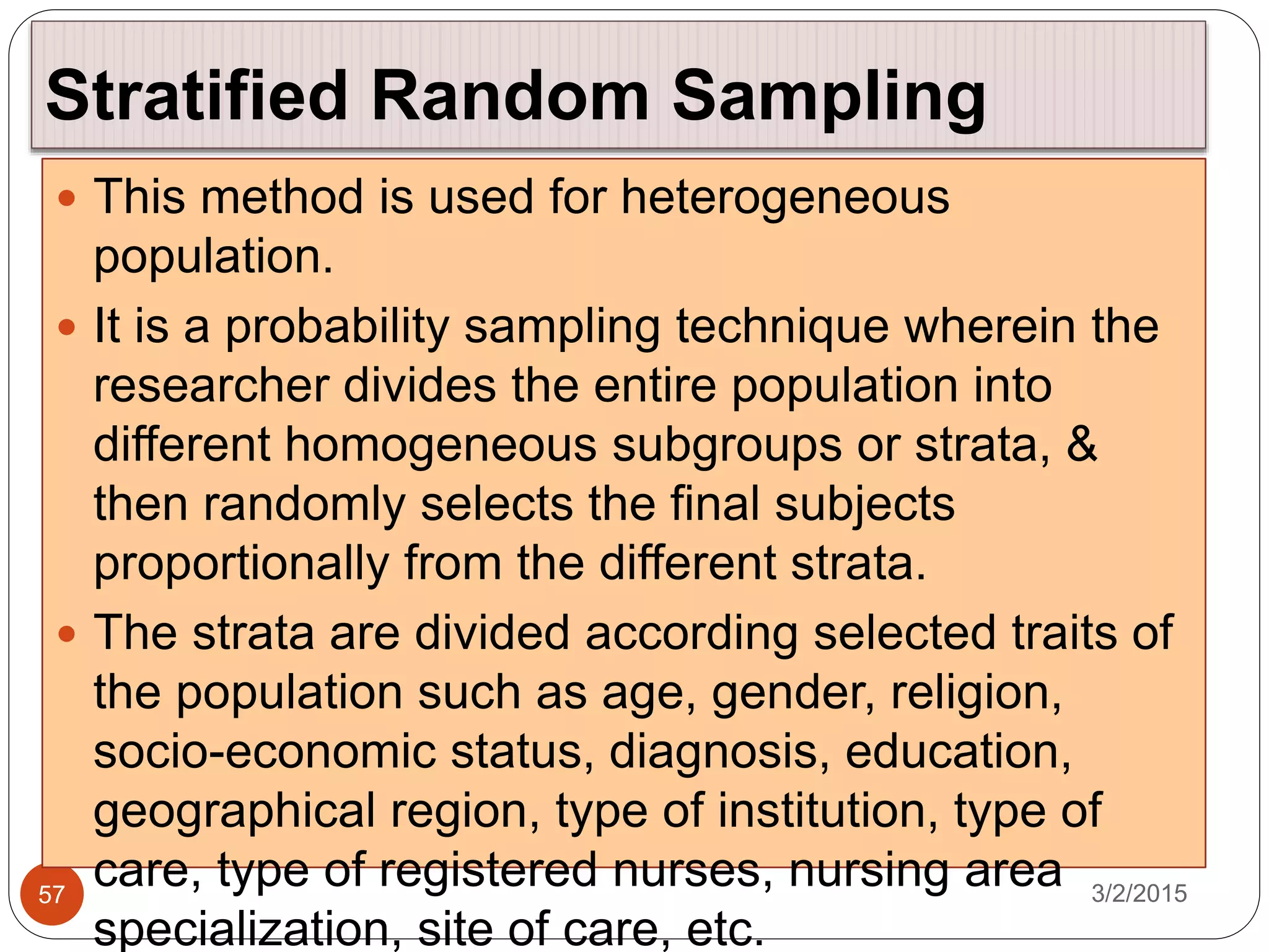 Stratified Random Sampling
3/2/201557
 This method is used for heterogeneous
population.
 It is a probability sampling technique wherein the
researcher divides the entire population into
different homogeneous subgroups or strata, &
then randomly selects the final subjects
proportionally from the different strata.
 The strata are divided according selected traits of
the population such as age, gender, religion,
socio-economic status, diagnosis, education,
geographical region, type of institution, type of
care, type of registered nurses, nursing area
specialization, site of care, etc.
 