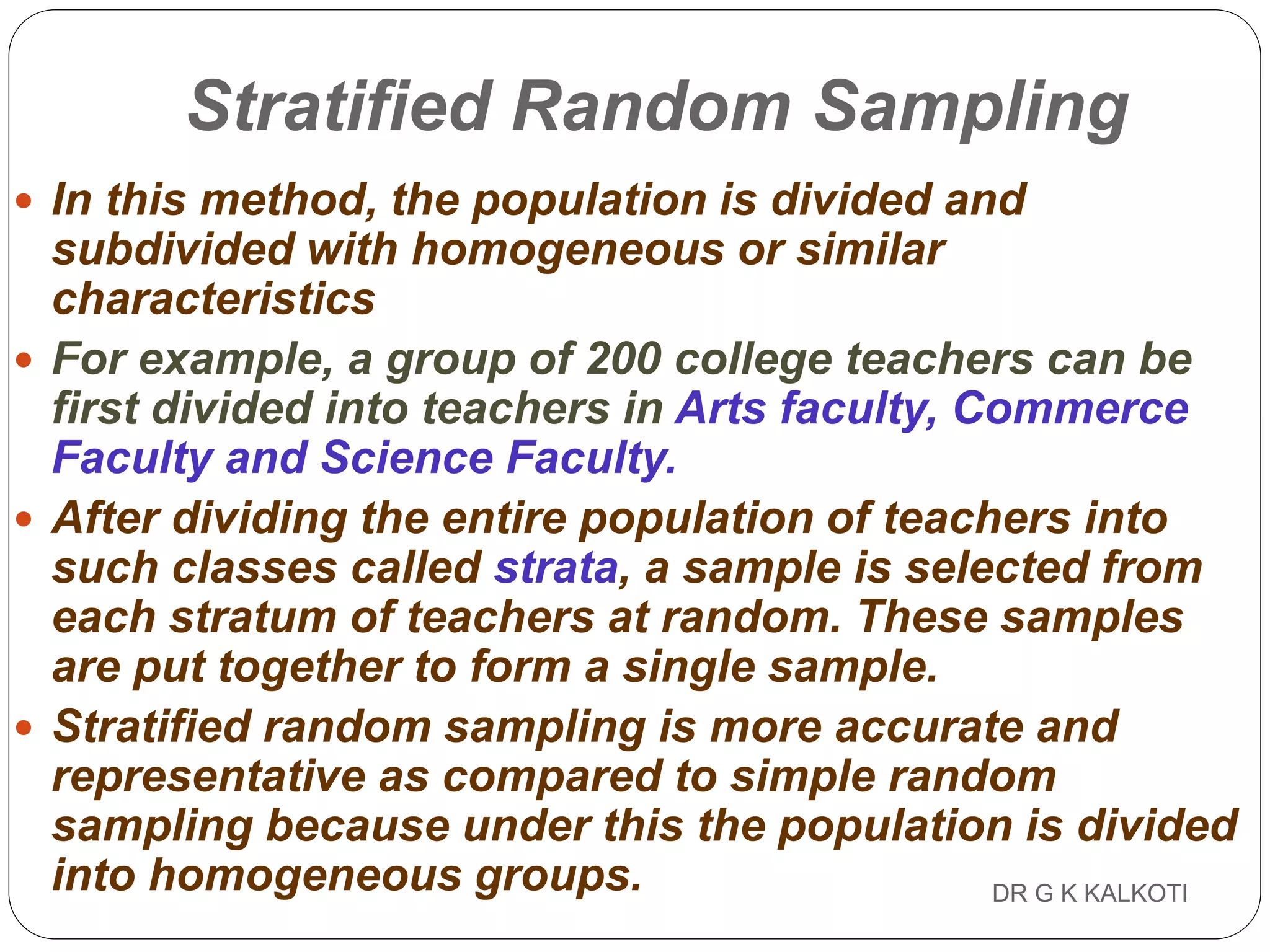 DR G K KALKOTI58
Stratified Random Sampling
 In this method, the population is divided and
subdivided with homogeneous or similar
characteristics
 For example, a group of 200 college teachers can be
first divided into teachers in Arts faculty, Commerce
Faculty and Science Faculty.
 After dividing the entire population of teachers into
such classes called strata, a sample is selected from
each stratum of teachers at random. These samples
are put together to form a single sample.
 Stratified random sampling is more accurate and
representative as compared to simple random
sampling because under this the population is divided
into homogeneous groups.
 