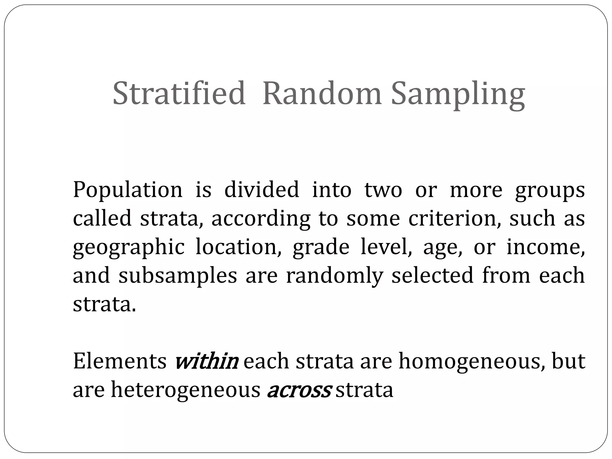 Stratified Random Sampling
Population is divided into two or more groups
called strata, according to some criterion, such as
geographic location, grade level, age, or income,
and subsamples are randomly selected from each
strata.
Elements within each strata are homogeneous, but
are heterogeneous across strata
 