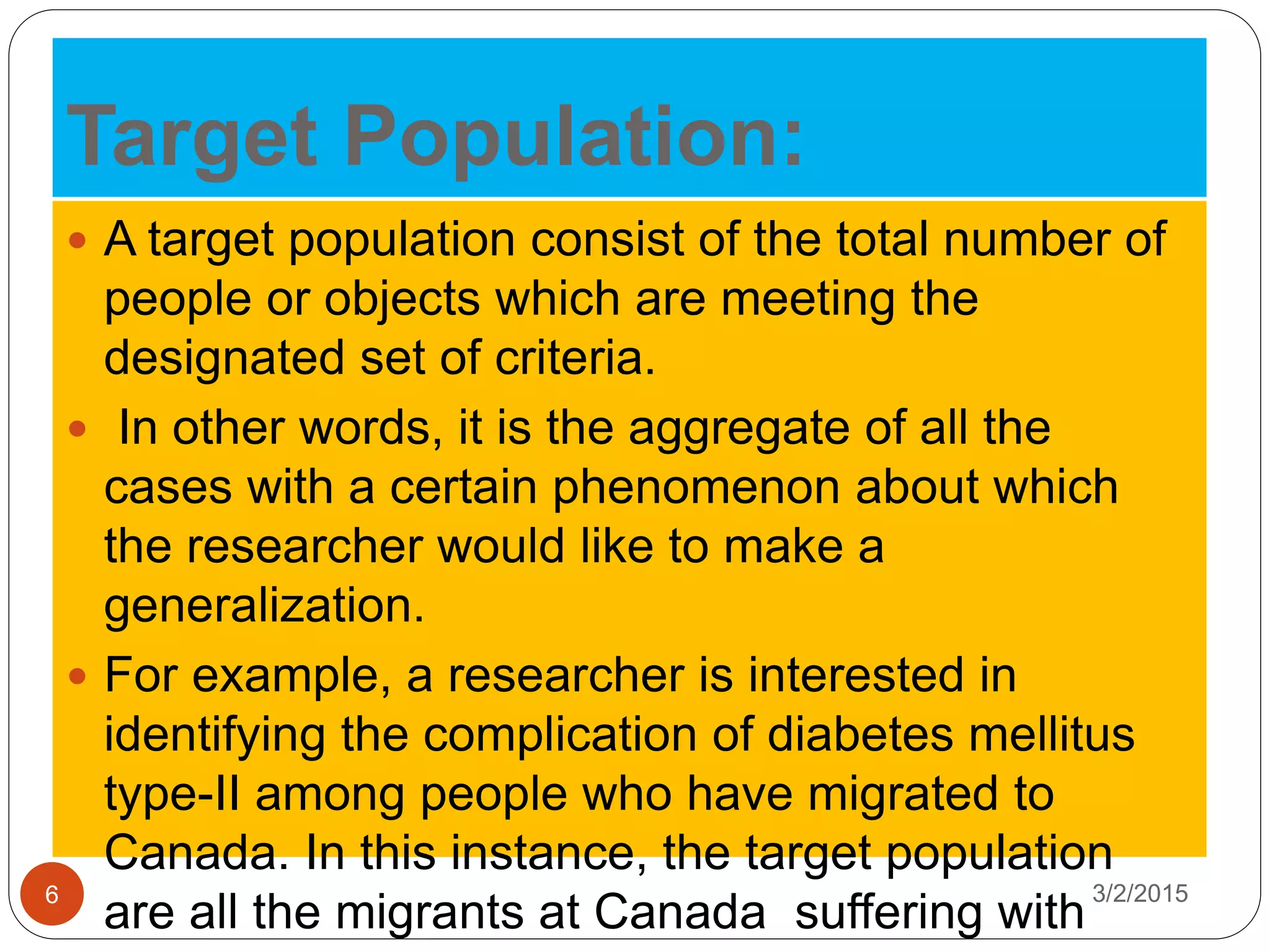 Target Population:
3/2/20156
 A target population consist of the total number of
people or objects which are meeting the
designated set of criteria.
 In other words, it is the aggregate of all the
cases with a certain phenomenon about which
the researcher would like to make a
generalization.
 For example, a researcher is interested in
identifying the complication of diabetes mellitus
type-II among people who have migrated to
Canada. In this instance, the target population
are all the migrants at Canada suffering with
 