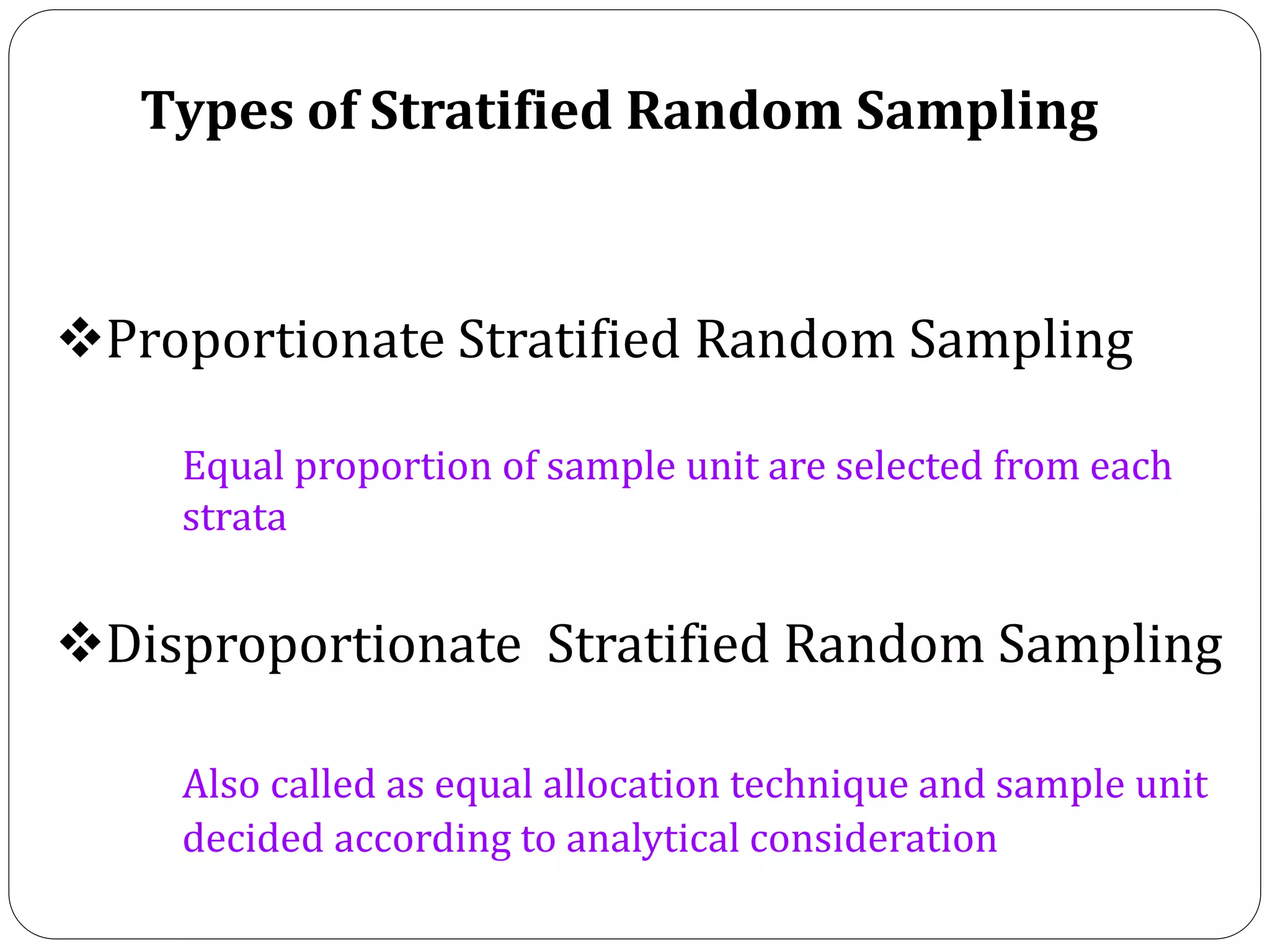 Types of Stratified Random Sampling
Proportionate Stratified Random Sampling
Equal proportion of sample unit are selected from each
strata
Disproportionate Stratified Random Sampling
Also called as equal allocation technique and sample unit
decided according to analytical consideration
 