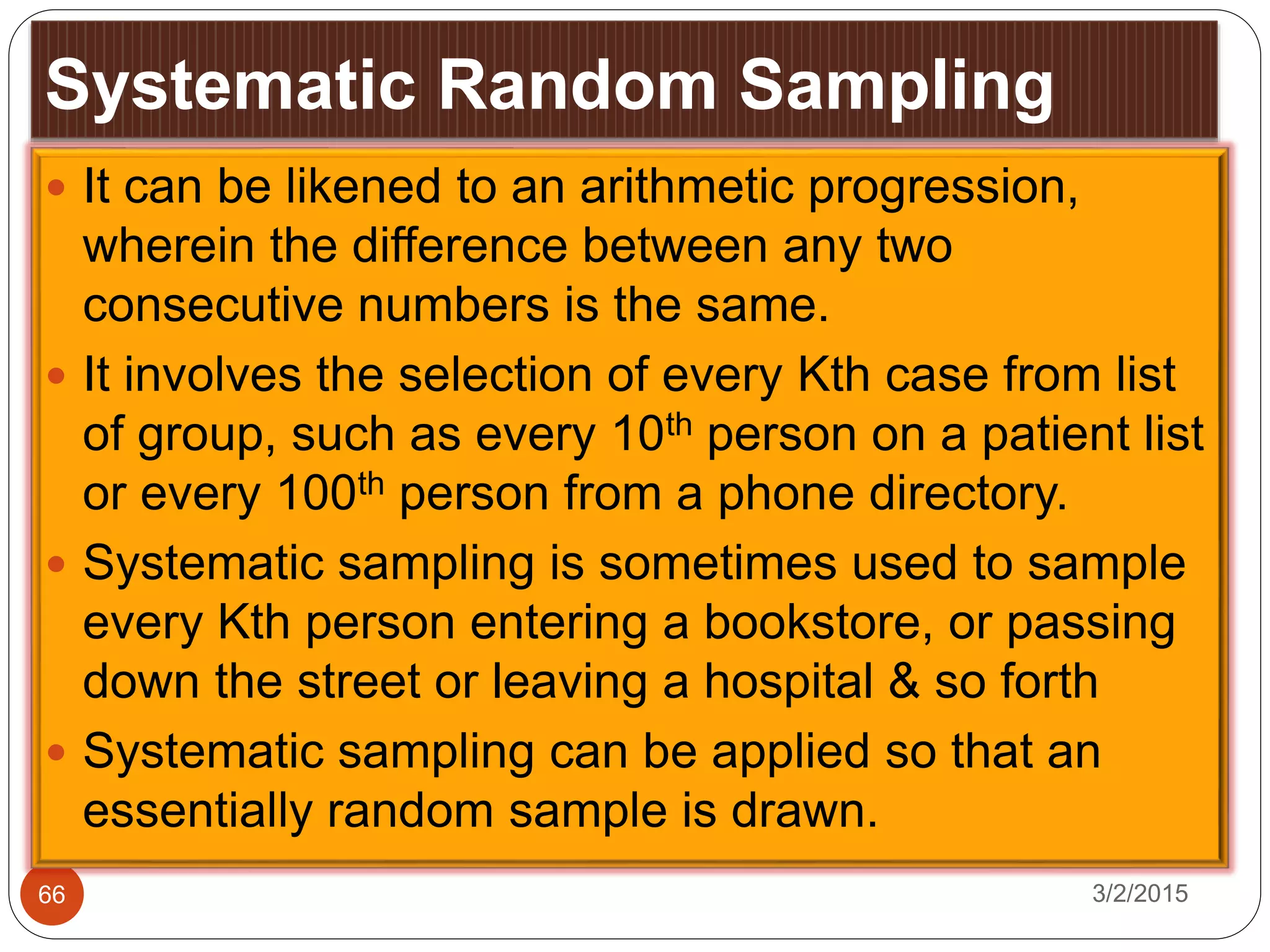 Systematic Random Sampling
3/2/201566
 It can be likened to an arithmetic progression,
wherein the difference between any two
consecutive numbers is the same.
 It involves the selection of every Kth case from list
of group, such as every 10th person on a patient list
or every 100th person from a phone directory.
 Systematic sampling is sometimes used to sample
every Kth person entering a bookstore, or passing
down the street or leaving a hospital & so forth
 Systematic sampling can be applied so that an
essentially random sample is drawn.
 