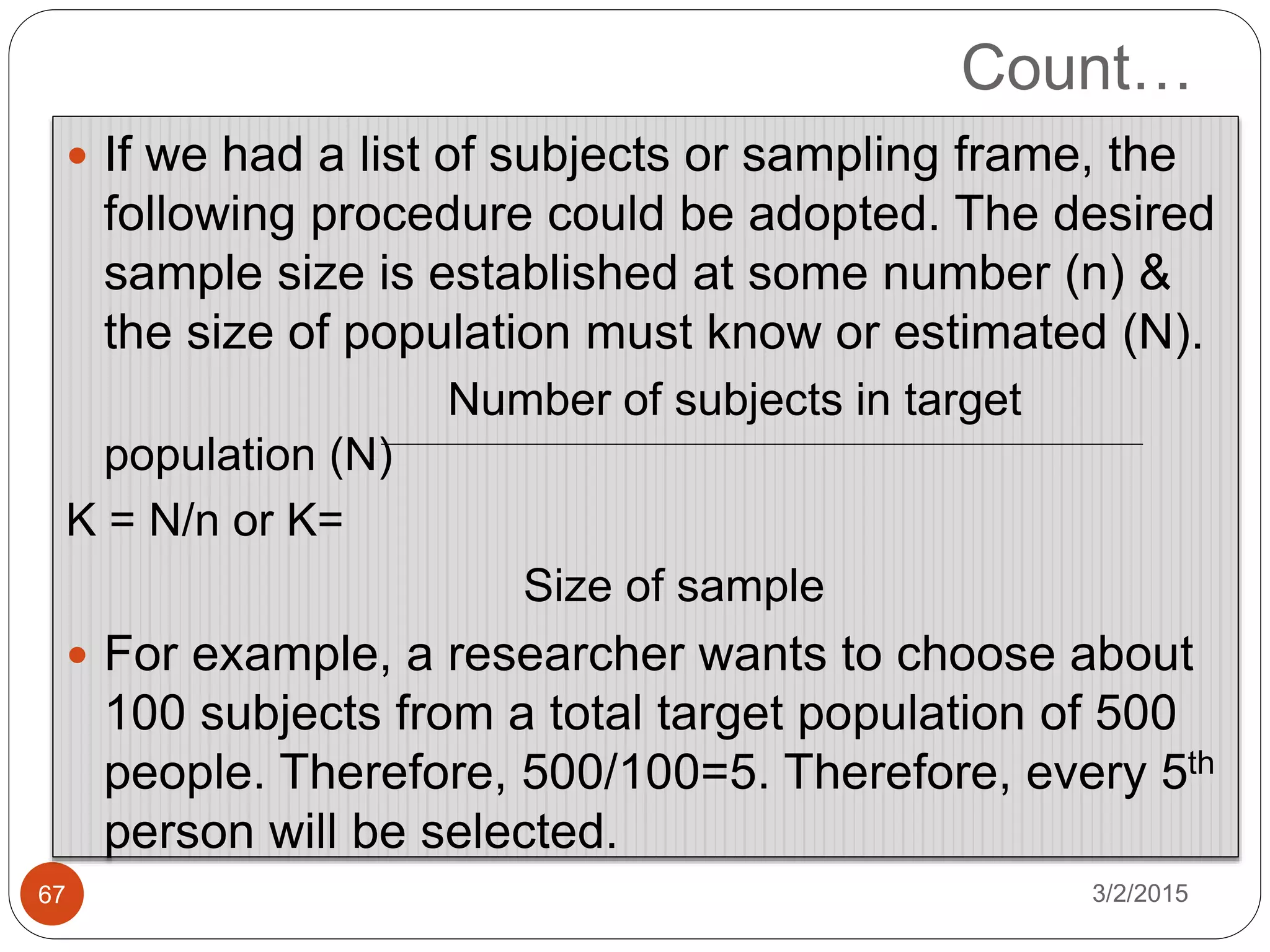 Count…
3/2/201567
 If we had a list of subjects or sampling frame, the
following procedure could be adopted. The desired
sample size is established at some number (n) &
the size of population must know or estimated (N).
Number of subjects in target
population (N)
K = N/n or K=
Size of sample
 For example, a researcher wants to choose about
100 subjects from a total target population of 500
people. Therefore, 500/100=5. Therefore, every 5th
person will be selected.
 