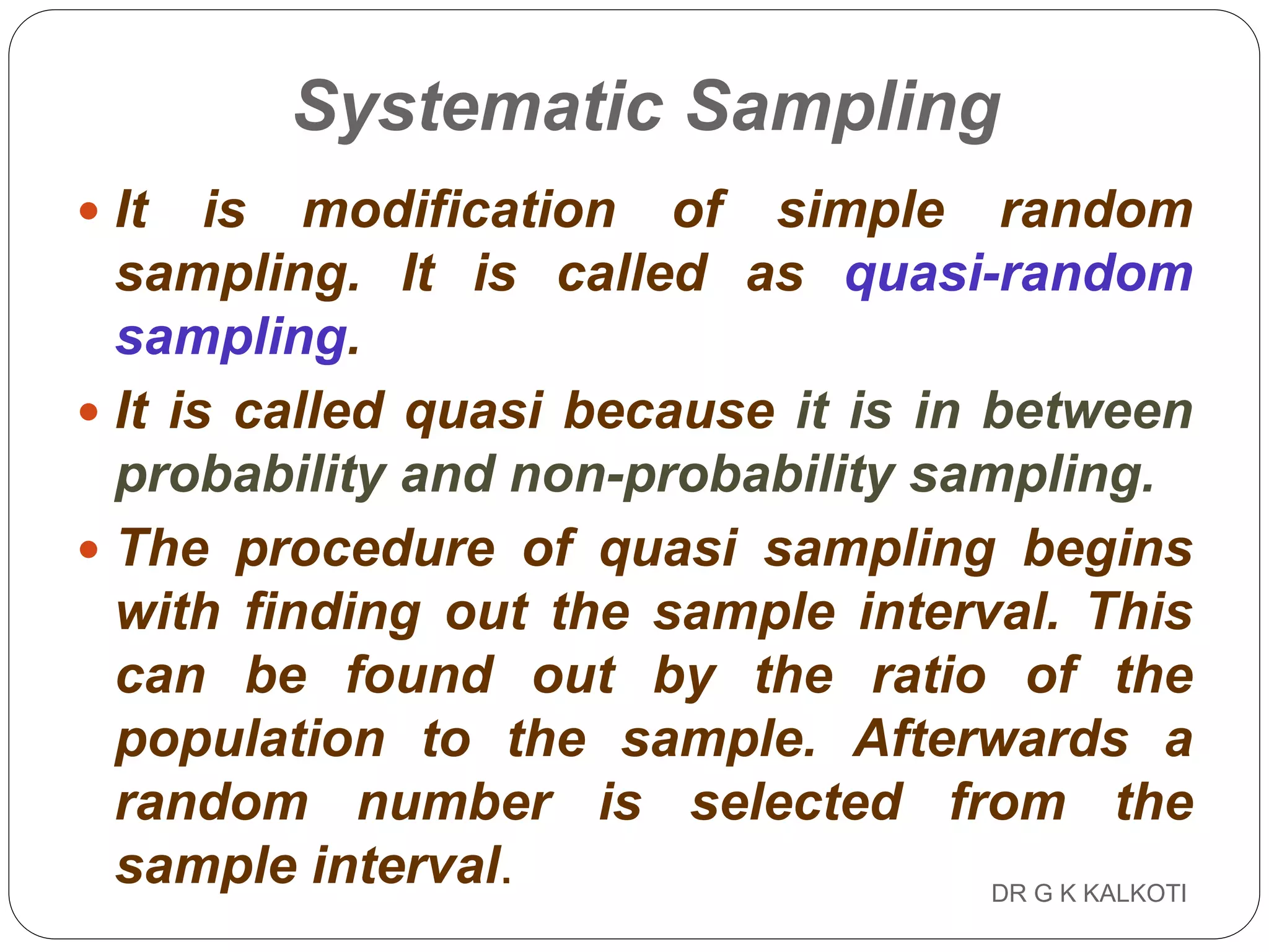 DR G K KALKOTI68
Systematic Sampling
 It is modification of simple random
sampling. It is called as quasi-random
sampling.
 It is called quasi because it is in between
probability and non-probability sampling.
 The procedure of quasi sampling begins
with finding out the sample interval. This
can be found out by the ratio of the
population to the sample. Afterwards a
random number is selected from the
sample interval.
 