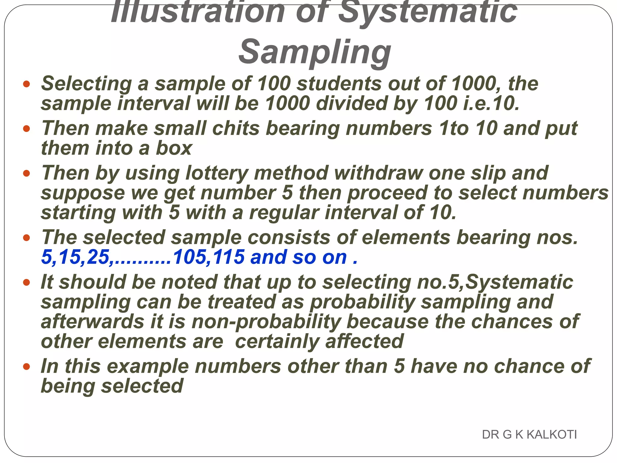 DR G K KALKOTI69
Illustration of Systematic
Sampling
 Selecting a sample of 100 students out of 1000, the
sample interval will be 1000 divided by 100 i.e.10.
 Then make small chits bearing numbers 1to 10 and put
them into a box
 Then by using lottery method withdraw one slip and
suppose we get number 5 then proceed to select numbers
starting with 5 with a regular interval of 10.
 The selected sample consists of elements bearing nos.
5,15,25,..........105,115 and so on .
 It should be noted that up to selecting no.5,Systematic
sampling can be treated as probability sampling and
afterwards it is non-probability because the chances of
other elements are certainly affected
 In this example numbers other than 5 have no chance of
being selected
 