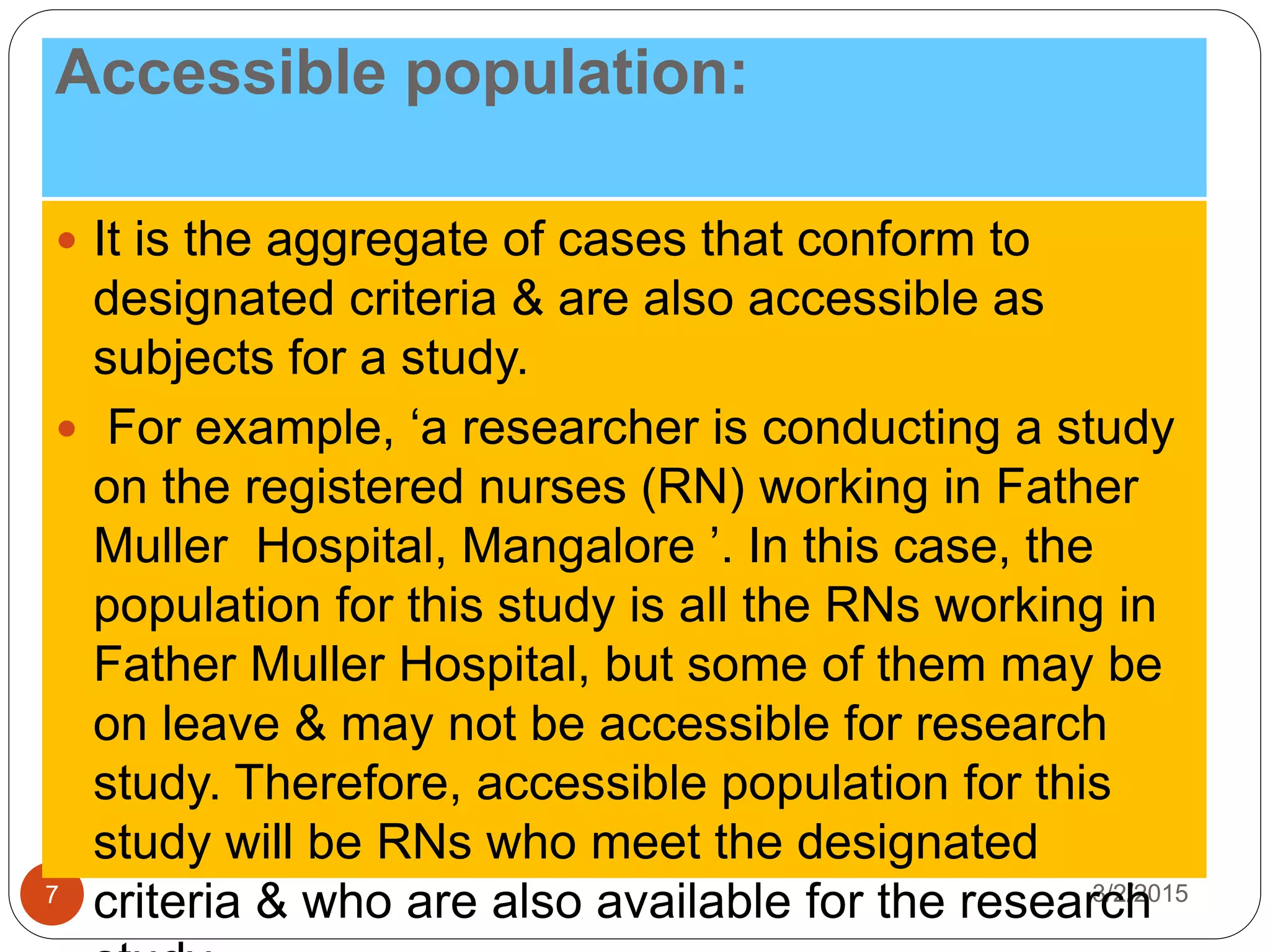 Accessible population:
3/2/20157
 It is the aggregate of cases that conform to
designated criteria & are also accessible as
subjects for a study.
 For example, ‘a researcher is conducting a study
on the registered nurses (RN) working in Father
Muller Hospital, Mangalore ’. In this case, the
population for this study is all the RNs working in
Father Muller Hospital, but some of them may be
on leave & may not be accessible for research
study. Therefore, accessible population for this
study will be RNs who meet the designated
criteria & who are also available for the research
 