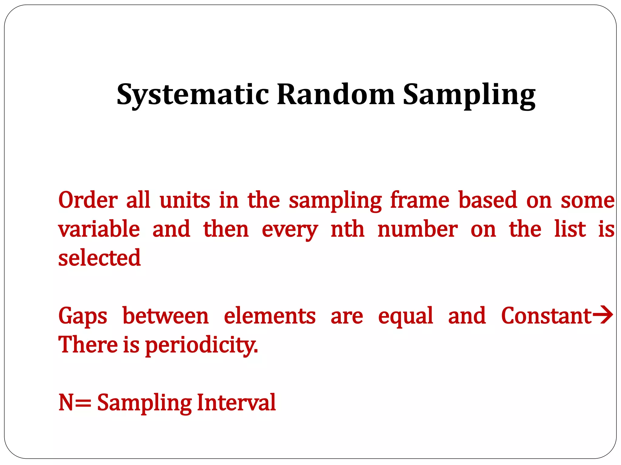 Systematic Random Sampling
Order all units in the sampling frame based on some
variable and then every nth number on the list is
selected
Gaps between elements are equal and Constant
There is periodicity.
N= Sampling Interval
 