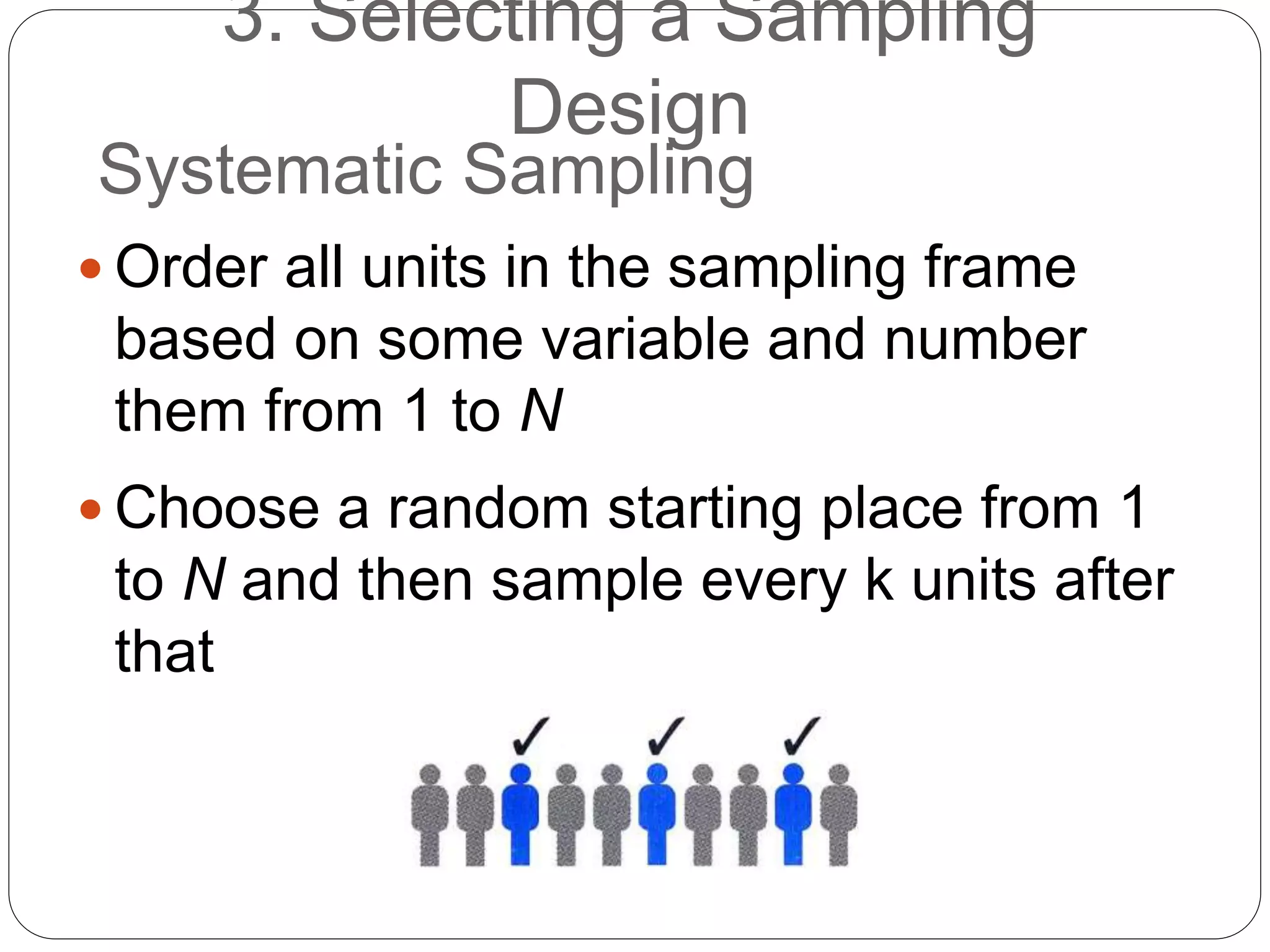 Systematic Sampling
 Order all units in the sampling frame
based on some variable and number
them from 1 to N
 Choose a random starting place from 1
to N and then sample every k units after
that
3. Selecting a Sampling
Design
 