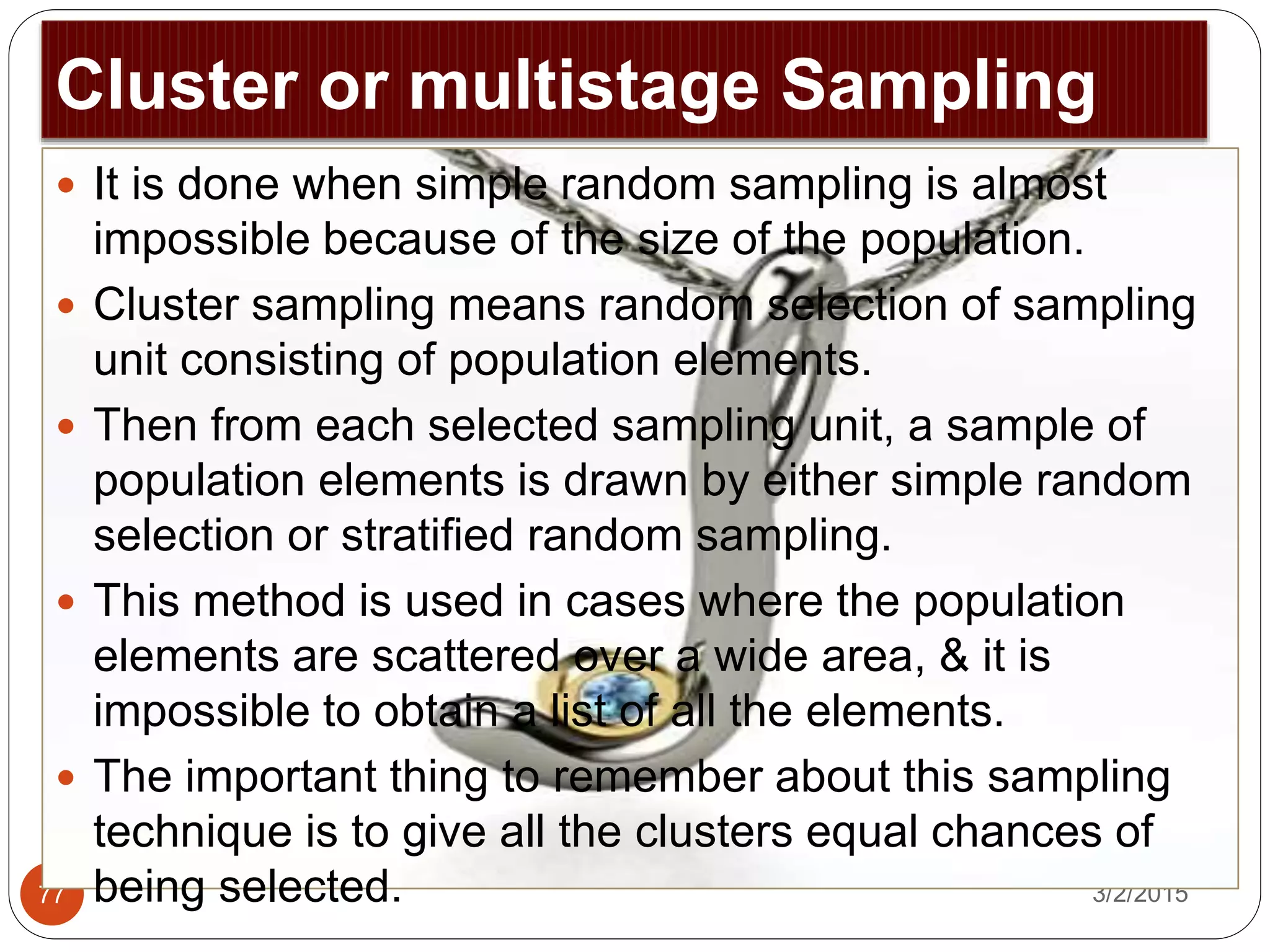 Cluster or multistage Sampling
3/2/201577
 It is done when simple random sampling is almost
impossible because of the size of the population.
 Cluster sampling means random selection of sampling
unit consisting of population elements.
 Then from each selected sampling unit, a sample of
population elements is drawn by either simple random
selection or stratified random sampling.
 This method is used in cases where the population
elements are scattered over a wide area, & it is
impossible to obtain a list of all the elements.
 The important thing to remember about this sampling
technique is to give all the clusters equal chances of
being selected.
 