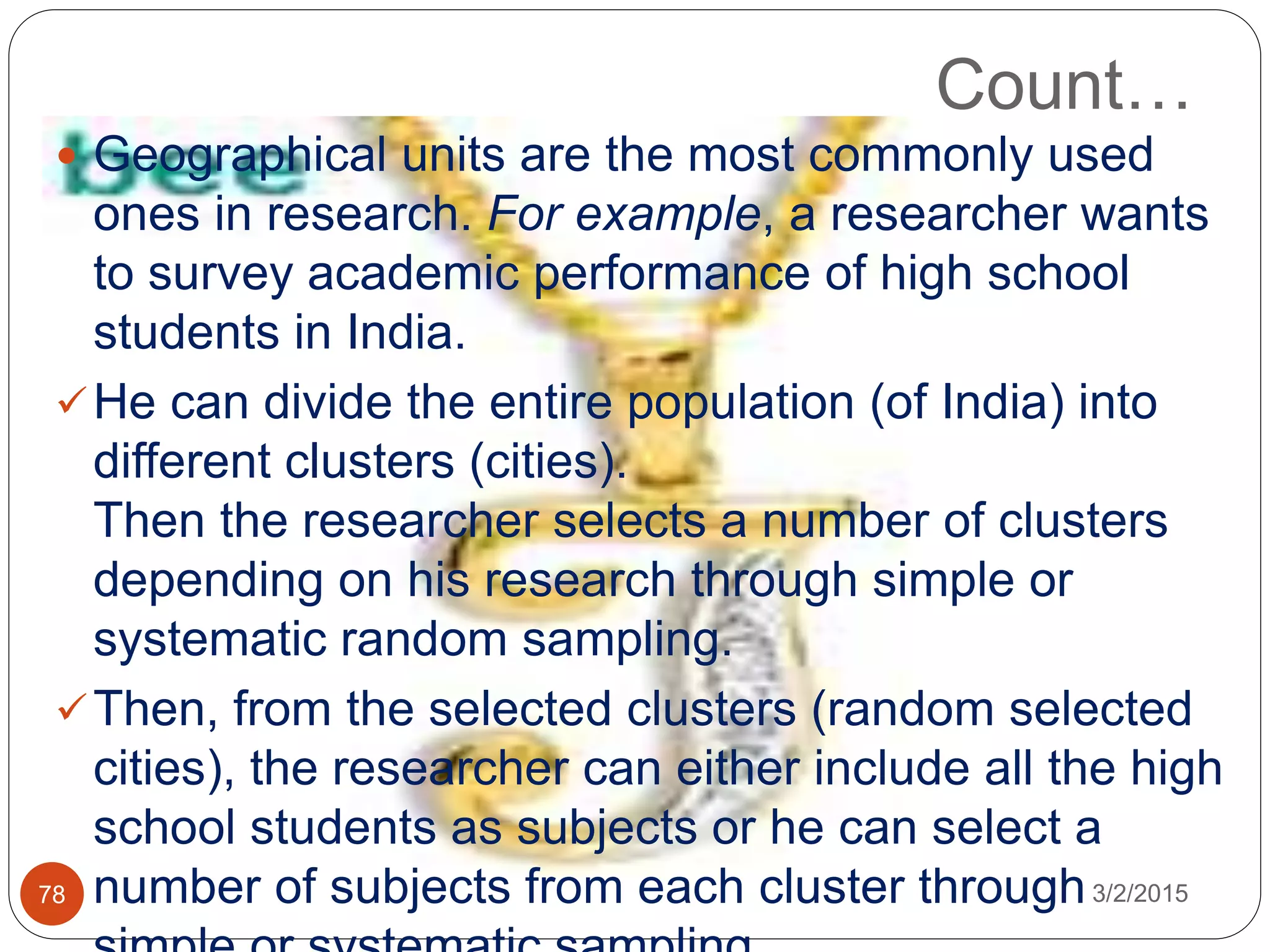  Geographical units are the most commonly used
ones in research. For example, a researcher wants
to survey academic performance of high school
students in India.
He can divide the entire population (of India) into
different clusters (cities).
Then the researcher selects a number of clusters
depending on his research through simple or
systematic random sampling.
Then, from the selected clusters (random selected
cities), the researcher can either include all the high
school students as subjects or he can select a
number of subjects from each cluster through
Count…
3/2/201578
 