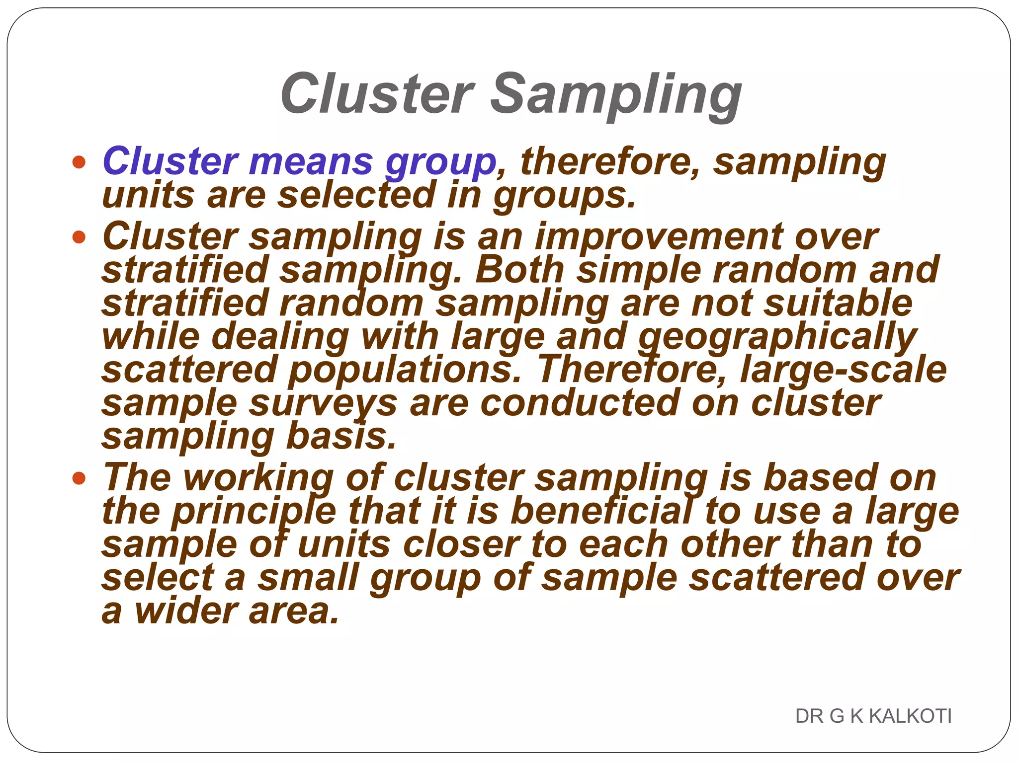 DR G K KALKOTI79
Cluster Sampling
 Cluster means group, therefore, sampling
units are selected in groups.
 Cluster sampling is an improvement over
stratified sampling. Both simple random and
stratified random sampling are not suitable
while dealing with large and geographically
scattered populations. Therefore, large-scale
sample surveys are conducted on cluster
sampling basis.
 The working of cluster sampling is based on
the principle that it is beneficial to use a large
sample of units closer to each other than to
select a small group of sample scattered over
a wider area.
 