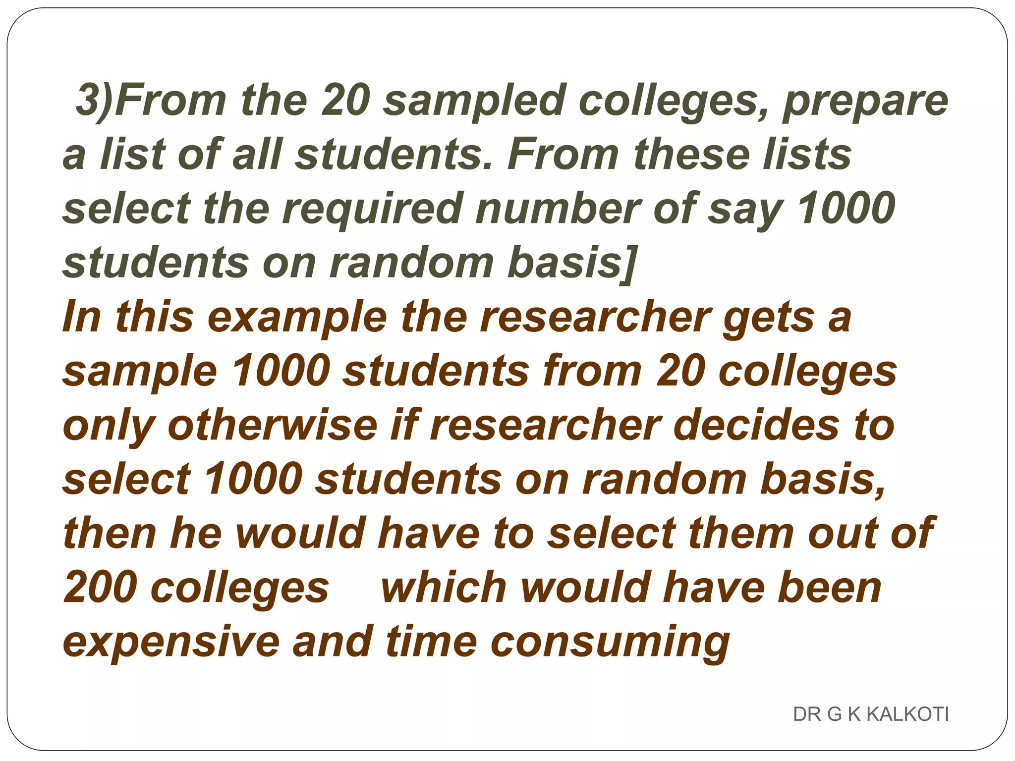DR G K KALKOTI81
3)From the 20 sampled colleges, prepare
a list of all students. From these lists
select the required number of say 1000
students on random basis]
In this example the researcher gets a
sample 1000 students from 20 colleges
only otherwise if researcher decides to
select 1000 students on random basis,
then he would have to select them out of
200 colleges which would have been
expensive and time consuming
 
