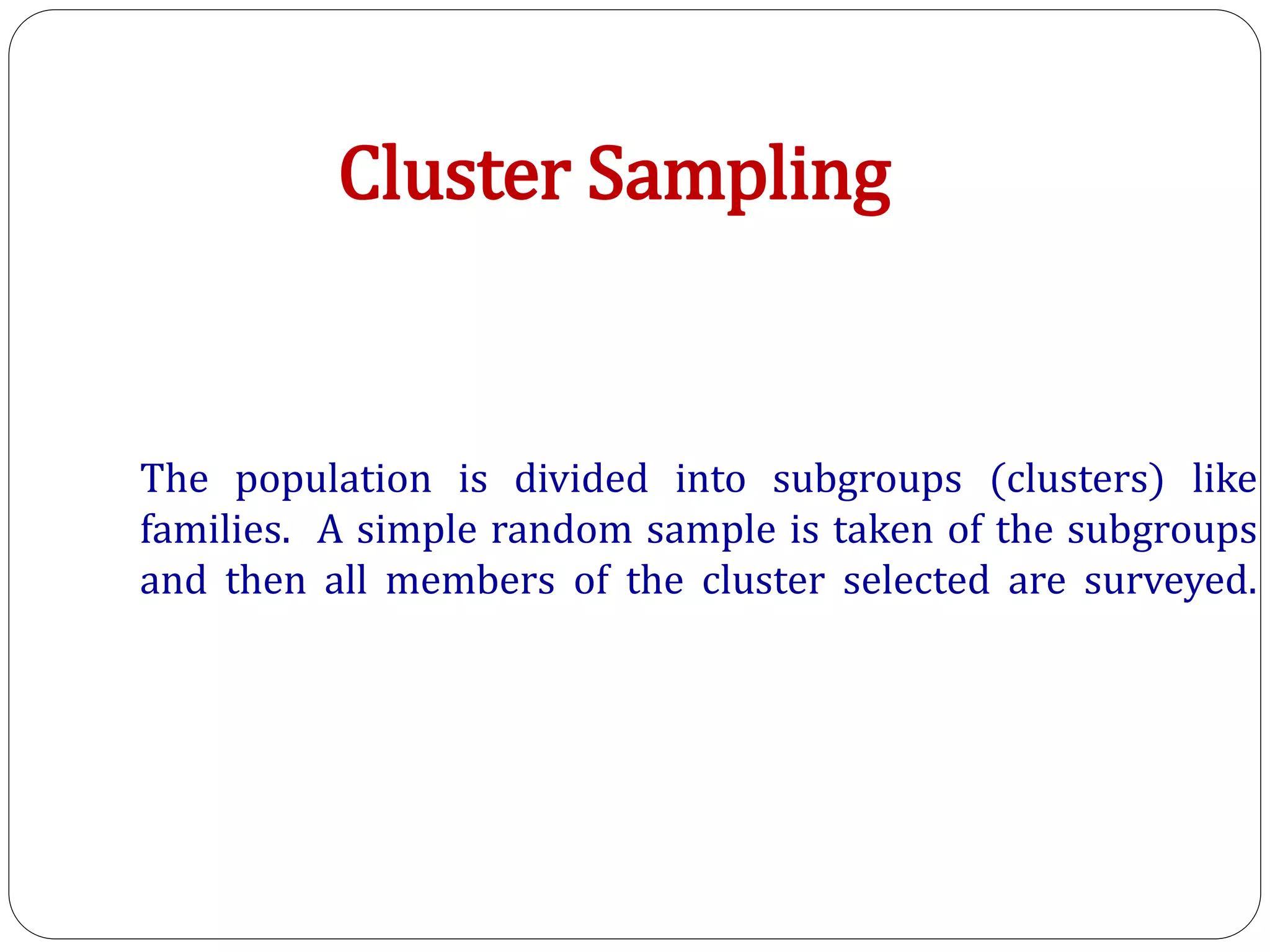 The population is divided into subgroups (clusters) like
families. A simple random sample is taken of the subgroups
and then all members of the cluster selected are surveyed.
Cluster Sampling
 