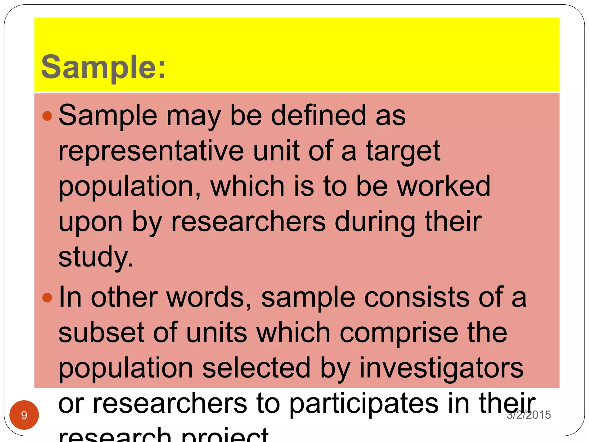 Sample:
3/2/20159
 Sample may be defined as
representative unit of a target
population, which is to be worked
upon by researchers during their
study.
 In other words, sample consists of a
subset of units which comprise the
population selected by investigators
or researchers to participates in their
 
