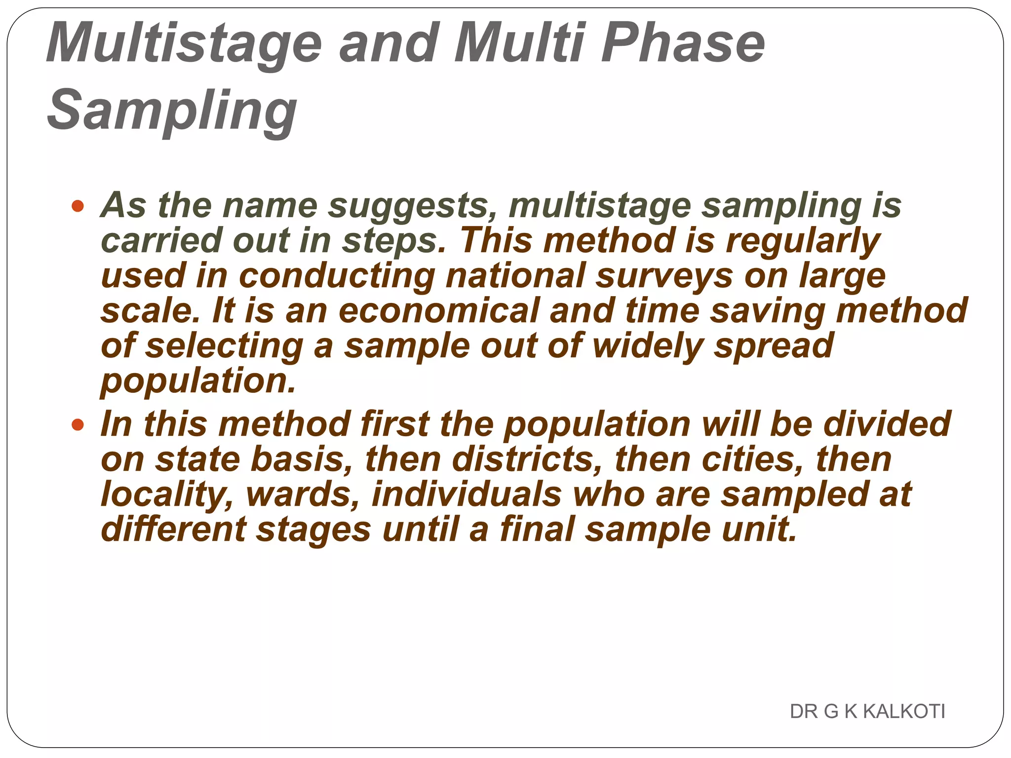 DR G K KALKOTI90
Multistage and Multi Phase
Sampling
 As the name suggests, multistage sampling is
carried out in steps. This method is regularly
used in conducting national surveys on large
scale. It is an economical and time saving method
of selecting a sample out of widely spread
population.
 In this method first the population will be divided
on state basis, then districts, then cities, then
locality, wards, individuals who are sampled at
different stages until a final sample unit.
 