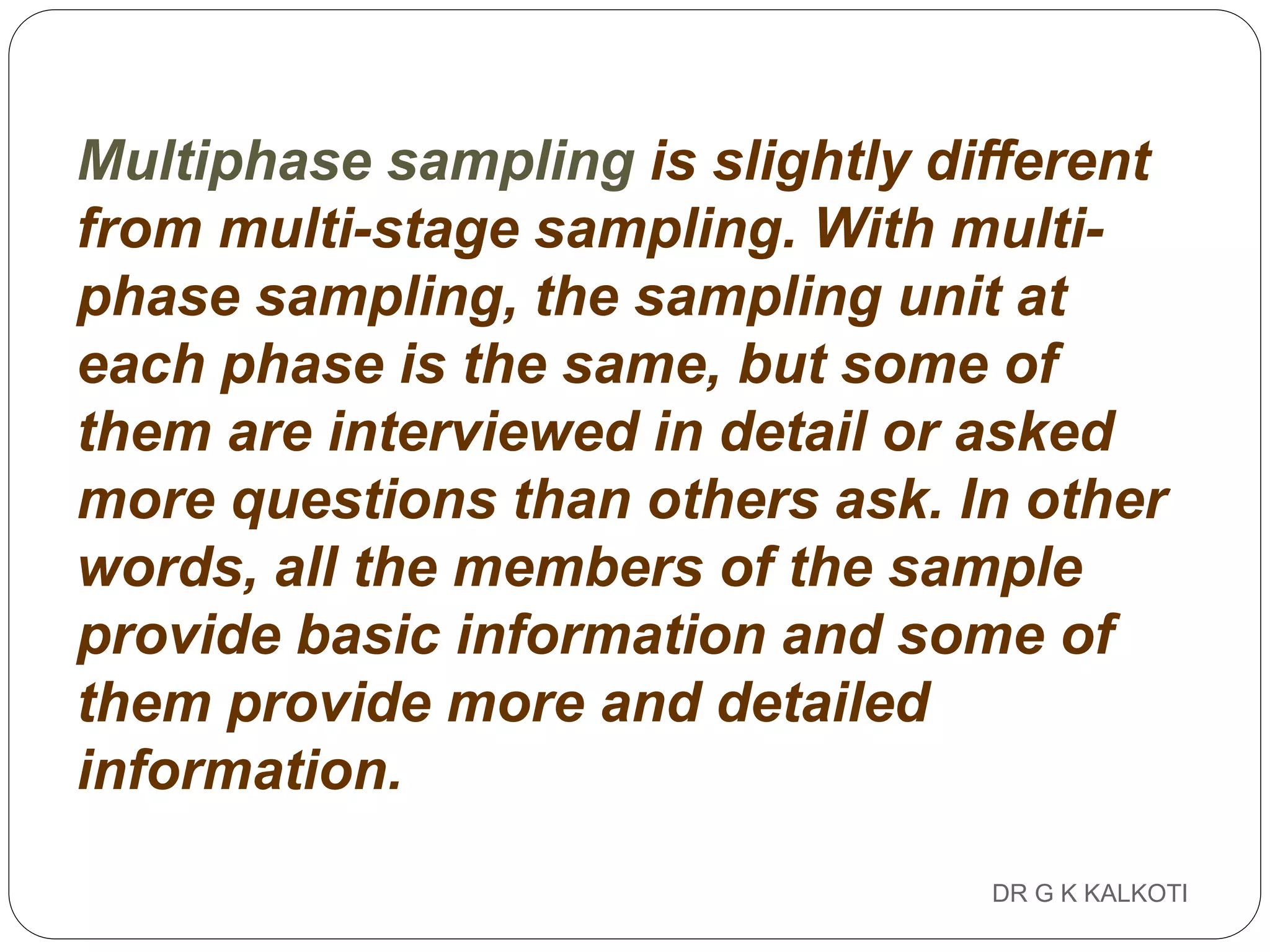 DR G K KALKOTI91
Multiphase sampling is slightly different
from multi-stage sampling. With multi-
phase sampling, the sampling unit at
each phase is the same, but some of
them are interviewed in detail or asked
more questions than others ask. In other
words, all the members of the sample
provide basic information and some of
them provide more and detailed
information.
 
