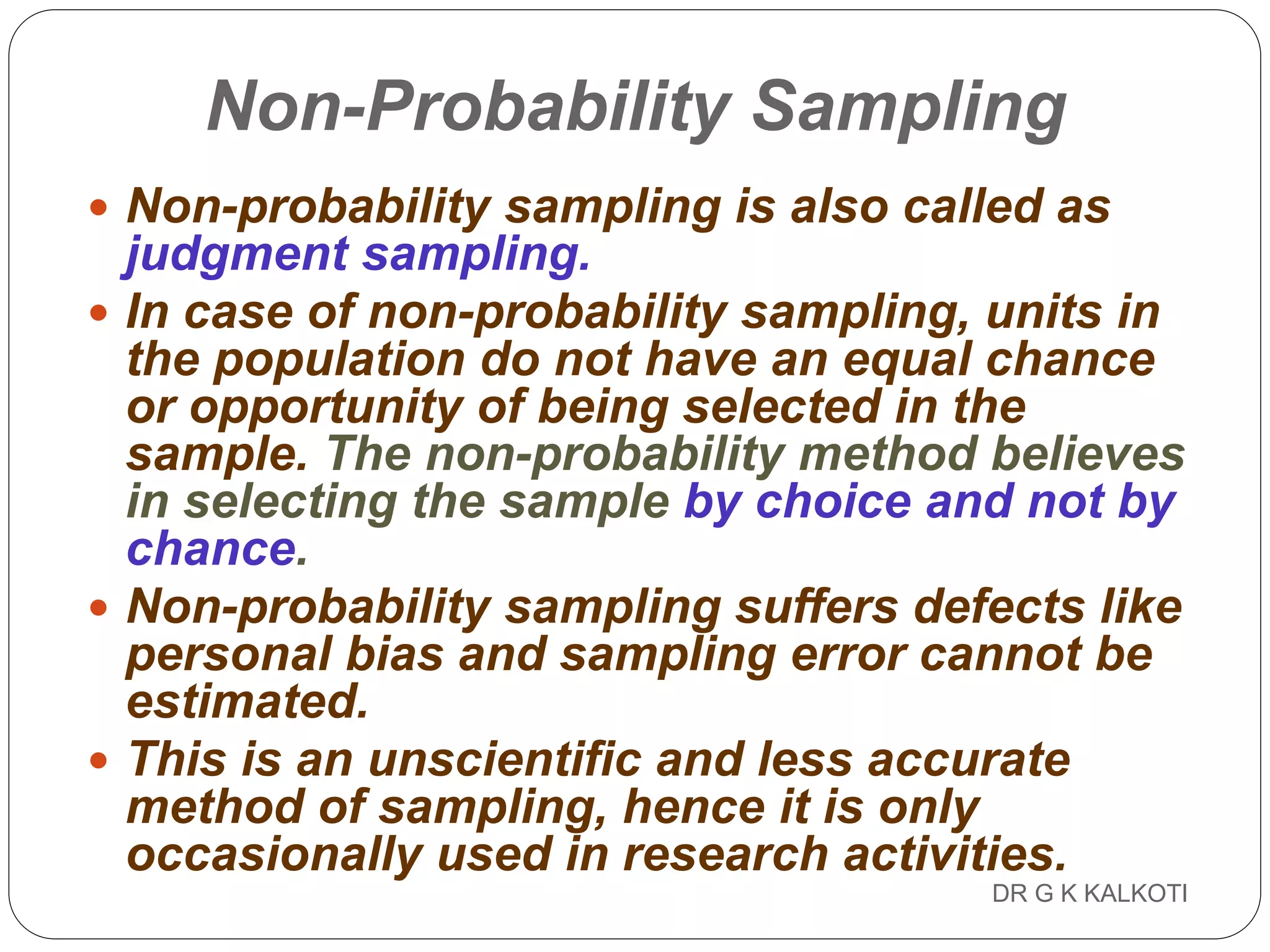 DR G K KALKOTI95
Non-Probability Sampling
 Non-probability sampling is also called as
judgment sampling.
 In case of non-probability sampling, units in
the population do not have an equal chance
or opportunity of being selected in the
sample. The non-probability method believes
in selecting the sample by choice and not by
chance.
 Non-probability sampling suffers defects like
personal bias and sampling error cannot be
estimated.
 This is an unscientific and less accurate
method of sampling, hence it is only
occasionally used in research activities.
 