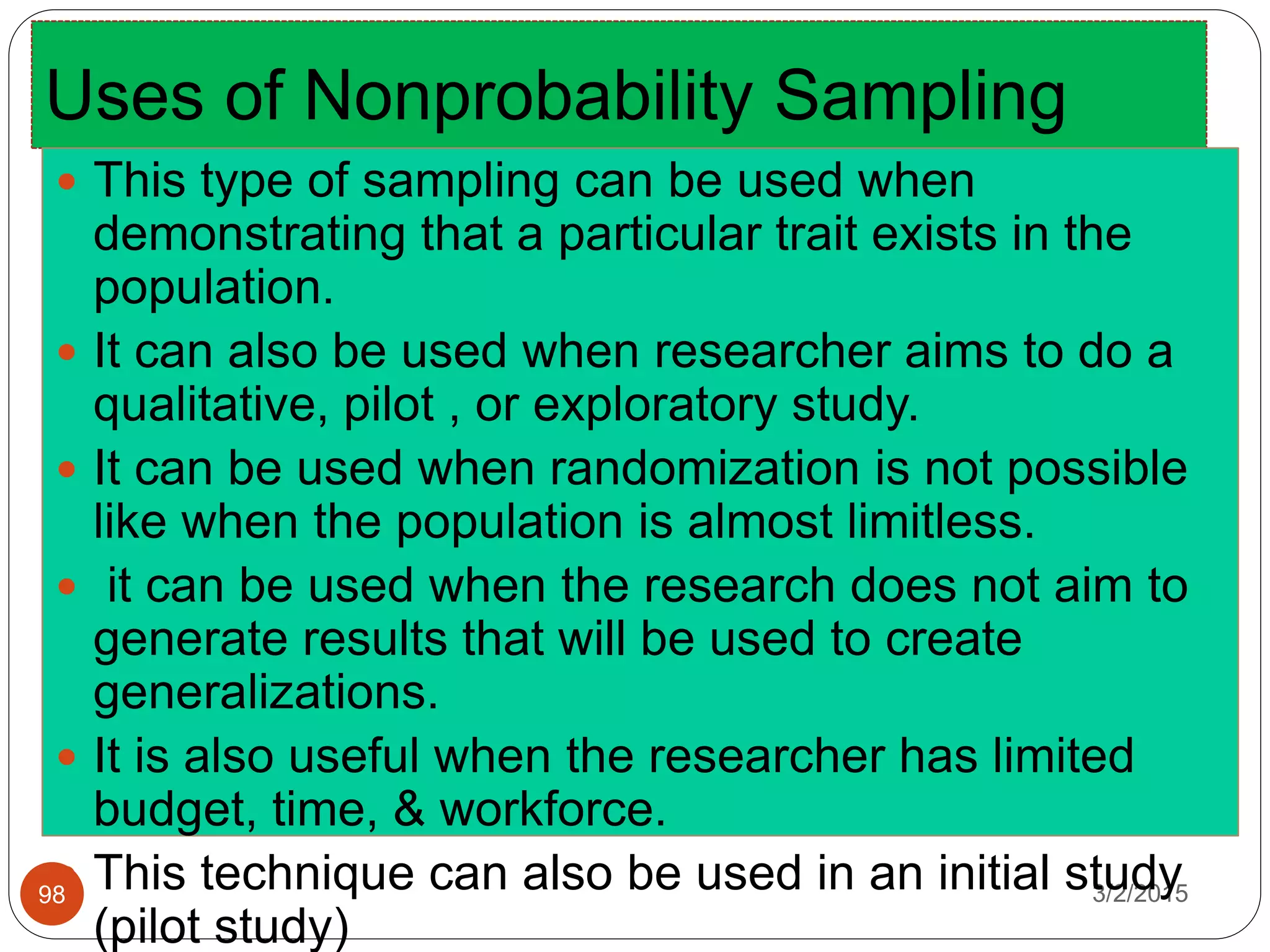 Uses of Nonprobability Sampling
3/2/201598
 This type of sampling can be used when
demonstrating that a particular trait exists in the
population.
 It can also be used when researcher aims to do a
qualitative, pilot , or exploratory study.
 It can be used when randomization is not possible
like when the population is almost limitless.
 it can be used when the research does not aim to
generate results that will be used to create
generalizations.
 It is also useful when the researcher has limited
budget, time, & workforce.
 This technique can also be used in an initial study
(pilot study)
 