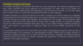 Stratified sampling technique.
In stratified sampling, a researcher will divide the study population into relevant subgroups and
then draw a sample from each subgroup. In this example, we might wish to first divide our
frame into two lists: weekend days and weekdays. Once we have our two lists, we can then apply
either simple random or systematic sampling techniques to each subgroup.
Stratified sampling is a good technique to use when a subgroup of interest makes up a relatively
small proportion of the overall sample, like in our previous example. In our example study of binge
drinking, we want to include both weekdays and weekends in our sample. Since weekends make
less than a third of an entire week, there’s a chance that a simple random or systematic strategy
would not yield sufficient weekend observation days. As you might imagine, stratified sampling is
even more useful in cases where a subgroup makes up an even smaller proportion of the
frame—
For example, students who are in their fifth year of their undergraduate program make up only a
small percentage of the population of undergraduate students. While using a simple random or
systematic sampling strategy may not yield any fifth-year students, utilization of stratified sampling
methods would ensure that our sample contained the proportion of fifth-year students that is
reflective of the larger population.
 