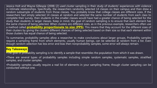 Jessica Holt and Wayne Gillespie (2008) [2] used cluster sampling in their study of students’ experiences with violence
in intimate relationships. Specifically, the researchers randomly selected 14 classes on their campus and then drew a
random subsample of students from those classes. You probably know that college classes are different sizes. If the
researchers had simply selected 14 classes at random and selected the same number of students from each class to
complete their survey, then students in the smaller classes would have had a greater chance of being selected for the
study than students in larger classes. Keep in mind, the goal of random sampling is to ensure that each element has
the same chance of being selected. When clusters are different sizes, as in the previous example, researchers often use
a method called probability proportionate to size (PPS). This means that they account for the different sizes of
their clusters by giving the clusters different chances of being selected based on their size so that each element within
those clusters has equal chance of being selected.
To summarize, probability samples allow a researcher to make conclusions about larger groups. Probability samples
require a sampling frame from which elements, usually human beings, can be selected at random from a list. Even
though random selection has less error and bias then nonprobability samples, some error will always remain.
Key Takeaways
•The goal of probability sampling is to identify a sample that resembles the population from which it was drawn.
•There are several types of probability samples including simple random samples, systematic samples, stratified
samples, and cluster samples.
•Probability samples usually require a real list of elements in your sampling frame, though cluster sampling can be
conducted without one.
 