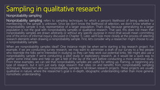 Sampling in qualitative research
Nonprobability sampling
Nonprobability sampling refers to sampling techniques for which a person’s likelihood of being selected for
membership in the sample is unknown. Since we don’t know the likelihood of selection, we don’t know whether a
nonprobability sample is truly representative of a larger population. That’s okay because generalizing to a larger
population is not the goal with nonprobability samples or qualitative research. That said, this does not mean that
nonprobability samples are drawn arbitrarily or without any specific purpose in mind (that would mean committing
one of the errors of informal inquiry discussed in Chapter 1). Later, we’ll look more closely at the process of selecting
research elements when drawing a nonprobability sample. First, let’s consider why a researcher might choose to use
a nonprobability sample.
When are nonprobability samples ideal? One instance might be when we’re starting a big research project. For
example, if we are conducting survey research, we may want to administer a draft of our survey to a few people
who resemble the folks we’re interested in studying so they can help work out potential kinks. We might also use a
nonprobability sample if we’re conducting a pilot study or exploratory research, as it would be a quick way to
gather some initial data and help us get a feel of the lay of the land before conducting a more extensive study.
From these examples, we can see that nonprobability samples are useful for setting up, framing, or beginning any
type of research, but it isn’t just early stage research that relies on and benefits from nonprobability sampling
techniques. Researchers also use nonprobability samples in full-blown research projects. These projects are usually
qualitative in nature, where the researcher’s goal is in-depth, idiographic understanding rather than more general,
nomothetic understanding.
 