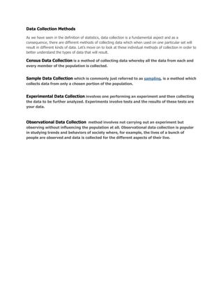 Data Collection Methods
As we have seen in the definition of statistics, data collection is a fundamental aspect and as a
consequence, there are different methods of collecting data which when used on one particular set will
result in different kinds of data. Let's move on to look at these individual methods of collection in order to
better understand the types of data that will result.
Census Data Collection is a method of collecting data whereby all the data from each and
every member of the population is collected.
Sample Data Collection which is commonly just referred to as sampling, is a method which
collects data from only a chosen portion of the population.
Experimental Data Collection involves one performing an experiment and then collecting
the data to be further analyzed. Experiments involve tests and the results of these tests are
your data.
Observational Data Collection method involves not carrying out an experiment but
observing without influencing the population at all. Observational data collection is popular
in studying trends and behaviors of society where, for example, the lives of a bunch of
people are observed and data is collected for the different aspects of their live.
 